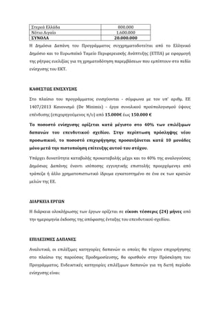 Στερεά Ελλάδα 800.000
Νότιο Αιγαίο 1.600.000
ΣΥΝΟΛΑ 20.000.000
Η Δημόσια Δαπάνη του Προγράμματος συγχρηματοδοτείται από το Ελληνικό
Δημόσιο και το Ευρωπαϊκό Ταμείο Περιφερειακής Ανάπτυξης (ΕΤΠΑ) με εφαρμογή
της ρήτρας ευελιξίας για τη χρηματοδότηση παρεμβάσεων που εμπίπτουν στο πεδίο
ενίσχυσης του ΕΚΤ.
ΚΑΘΕΣΤΩΣ ΕΝΙΣΧΥΣΗΣ
Στο πλαίσιο του προγράμματος ενισχύονται - σύμφωνα με τον υπ’ αριθμ. ΕΕ
1407/2013 Κανονισμό (De Minimis) - έργα συνολικού προϋπολογισμού ύψους
επένδυσης (επιχορηγούμενος π/υ) από 15.000€ έως 150.000 €
Το ποσοστό ενίσχυσης ορίζεται κατά μέγιστο στο 40% των επιλέξιμων
δαπανών του επενδυτικού σχεδίου. Στην περίπτωση πρόσληψης νέου
προσωπικού, το ποσοστό επιχορήγησης προσαυξάνεται κατά 10 μονάδες
μόνο μετά την πιστοποίηση επίτευξης αυτού του στόχου.
Υπάρχει δυνατότητα καταβολής προκαταβολής μέχρι και το 40% της αναλογούσας
Δημόσιας Δαπάνης έναντι ισόποσης εγγυητικής επιστολής προερχόμενηs από
τράπεζα ή άλλο χρηματοπιστωτικό ίδρυμα εγκατεστημένο σε ένα εκ των κρατών
μελών της ΕΕ.
ΔΙΑΡΚΕΙΑ ΕΡΓΩΝ
Η διάρκεια ολοκλήρωσης των έργων ορίζεται σε είκοσι τέσσερις (24) μήνες από
την ημερομηνία έκδοσης της απόφασης ένταξης του επενδυτικού σχεδίου.
ΕΠΙΛΕΞΙΜΕΣ ΔΑΠΑΝΕΣ
Αναλυτικά, οι επιλέξιμες κατηγορίες δαπανών οι οποίες θα τύχουν επιχορήγησης
στο πλαίσιο της παρούσας Προδημοσίευσης, θα ορισθούν στην Πρόσκληση του
Προγράμματος. Ενδεικτικές κατηγορίες επιλέξιμων δαπανών για τη διετή περίοδο
ενίσχυσης είναι:
 
