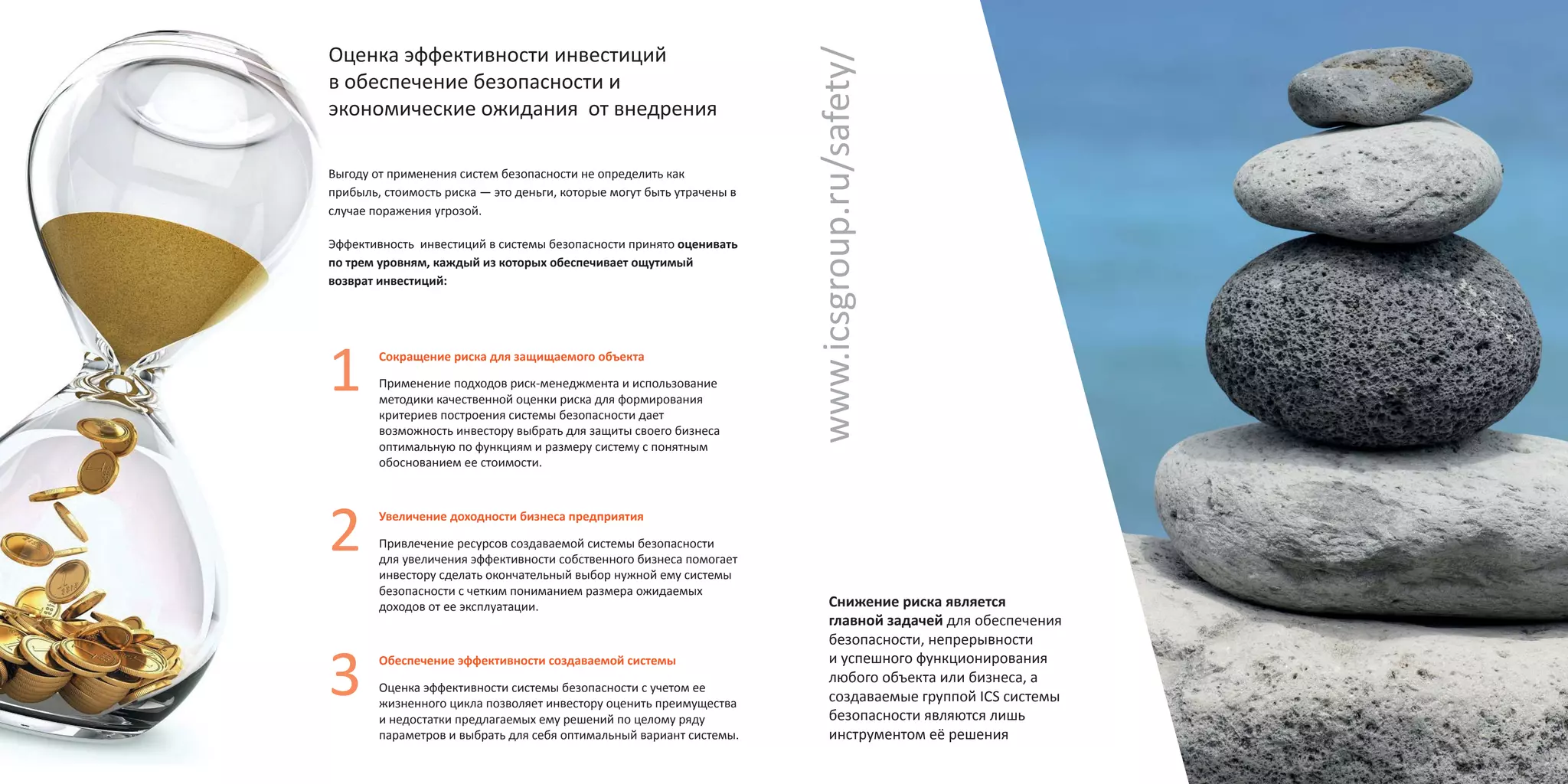 Оценка эффективности инвестиций
в обеспечение безопасности и
экономические ожидания от внедрения
Выгоду от применения систем безопасности не определить как
прибыль, стоимость риска — это деньги, которые могут быть утрачены в
случае поражения угрозой.
Эффективность инвестиций в системы безопасности принято оценивать
по трем уровням, каждый из которых обеспечивает ощутимый
возврат инвестиций:
Сокращение риска для защищаемого объекта
Применение подходов риск-менеджмента и использование
методики качественной оценки риска для формирования
критериев построения системы безопасности дает
возможность инвестору выбрать для защиты своего бизнеса
оптимальную по функциям и размеру систему с понятным
обоснованием ее стоимости.
Увеличение доходности бизнеса предприятия
Привлечение ресурсов создаваемой системы безопасности
для увеличения эффективности собственного бизнеса помогает
инвестору сделать окончательный выбор нужной ему системы
безопасности с четким пониманием размера ожидаемых
доходов от ее эксплуатации.
Обеспечение эффективности создаваемой системы
Оценка эффективности системы безопасности с учетом ее
жизненного цикла позволяет инвестору оценить преимущества
и недостатки предлагаемых ему решений по целому ряду
параметров и выбрать для себя оптимальный вариант системы.
Снижение риска является
главной задачей для обеспечения
безопасности, непрерывности
и успешного функционирования
любого объекта или бизнеса, а
создаваемые группой ICS системы
безопасности являются лишь
инструментом её решения
www.icsgroup.ru/safety/
 