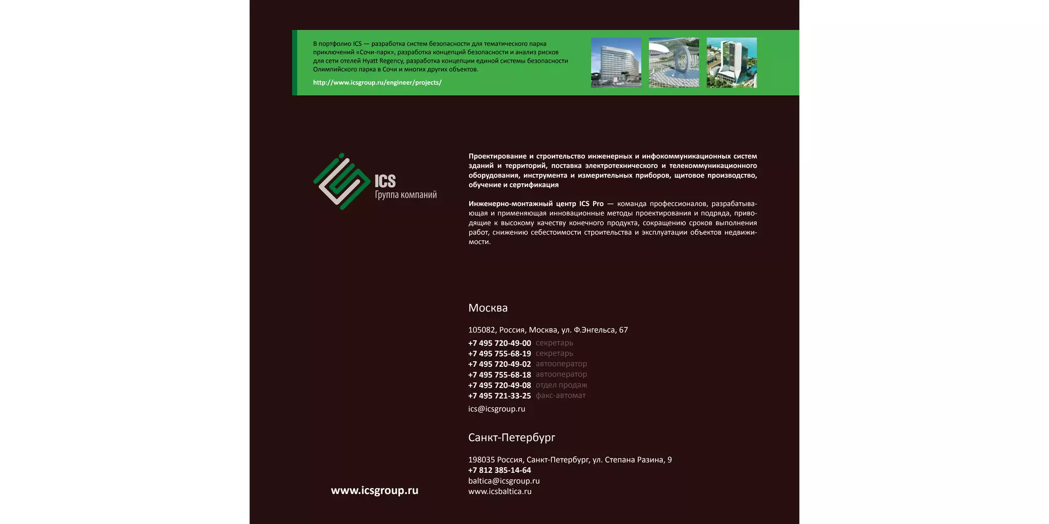Проектирование и строительство инженерных и инфокоммуникационных систем
зданий и территорий, поставка электротехнического и телекоммуникационного
оборудования, инструмента и измерительных приборов, щитовое производство,
обучение и сертификация
Инженерно-монтажный центр ICS Pro — команда профессионалов, разрабатыва-
ющая и применяющая инновационные методы проектирования и подряда, приво-
дящие к высокому качеству конечного продукта, сокращению сроков выполнения
работ, снижению себестоимости строительства и эксплуатации объектов недвижи-
мости.
Москва
105082, Россия, Москва, ул. Ф.Энгельса, 67
+7 495 720-49-00
+7 495 755-68-19
+7 495 720-49-02
+7 495 755-68-18
+7 495 720-49-08
+7 495 721-33-25
ics@icsgroup.ru
секретарь
секретарь
автооператор
автооператор
отдел продаж
факс-автомат
Санкт-Петербург
198035 Россия, Санкт-Петербург, ул. Степана Разина, 9
+7 812 385-14-64
baltica@icsgroup.ru
www.icsbaltica.ru
В портфолио ICS — разработка систем безопасности для тематического парка
приключений «Сочи-парк», разработка концепций безопасности и анализ рисков
для сети отелей Hyatt Regency, разработка концепции единой системы безопасности
Олимпийского парка в Сочи и многих других объектов.
http://www.icsgroup.ru/engineer/projects/
www.icsgroup.ru
 
