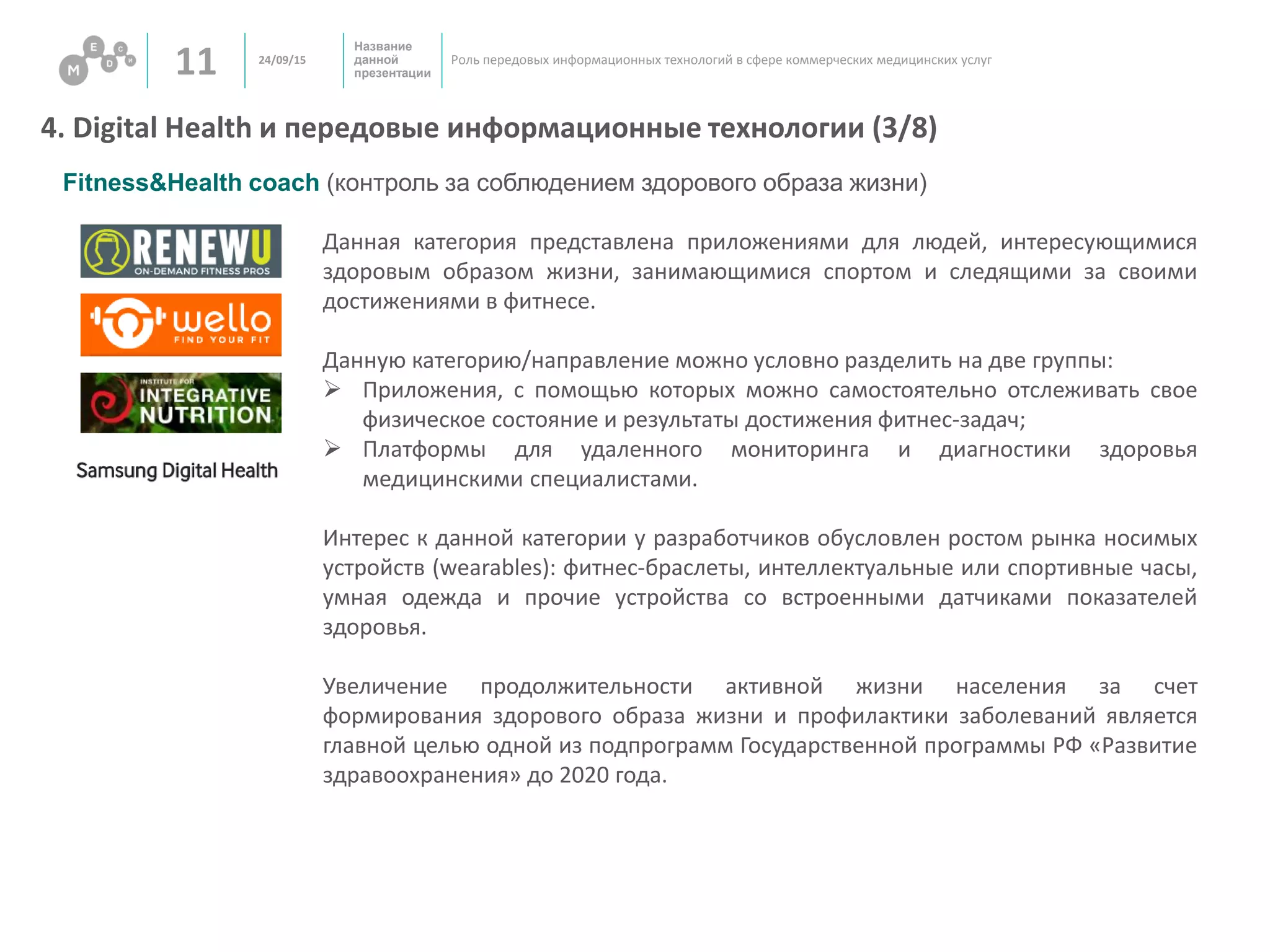 Название
данной
презентации11 Роль передовых информационных технологий в сфере коммерческих медицинских услуг
4. Digital Health и передовые информационные технологии (3/8)
24/09/15
Fitness&Health coach (контроль за соблюдением здорового образа жизни)
Данная категория представлена приложениями для людей, интересующимися
здоровым образом жизни, занимающимися спортом и следящими за своими
достижениями в фитнесе.
Данную категорию/направление можно условно разделить на две группы:
 Приложения, с помощью которых можно самостоятельно отслеживать свое
физическое состояние и результаты достижения фитнес-задач;
 Платформы для удаленного мониторинга и диагностики здоровья
медицинскими специалистами.
Интерес к данной категории у разработчиков обусловлен ростом рынка носимых
устройств (wearables): фитнес-браслеты, интеллектуальные или спортивные часы,
умная одежда и прочие устройства со встроенными датчиками показателей
здоровья.
Увеличение продолжительности активной жизни населения за счет
формирования здорового образа жизни и профилактики заболеваний является
главной целью одной из подпрограмм Государственной программы РФ «Развитие
здравоохранения» до 2020 года.
 