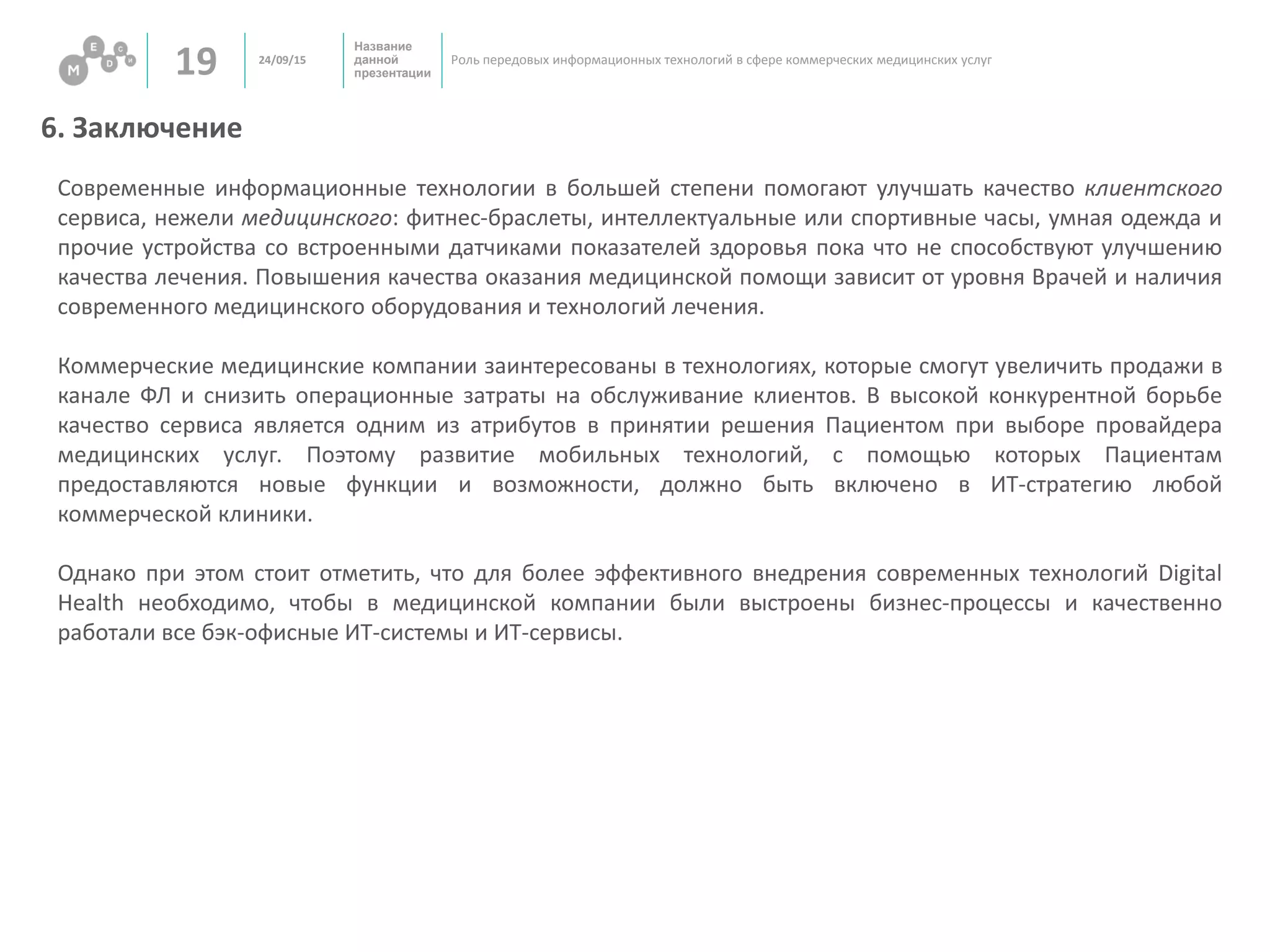 Название
данной
презентации19 Роль передовых информационных технологий в сфере коммерческих медицинских услуг
6. Заключение
24/09/15
Современные информационные технологии в большей степени помогают улучшать качество клиентского
сервиса, нежели медицинского: фитнес-браслеты, интеллектуальные или спортивные часы, умная одежда и
прочие устройства со встроенными датчиками показателей здоровья пока что не способствуют улучшению
качества лечения. Повышения качества оказания медицинской помощи зависит от уровня Врачей и наличия
современного медицинского оборудования и технологий лечения.
Коммерческие медицинские компании заинтересованы в технологиях, которые смогут увеличить продажи в
канале ФЛ и снизить операционные затраты на обслуживание клиентов. В высокой конкурентной борьбе
качество сервиса является одним из атрибутов в принятии решения Пациентом при выборе провайдера
медицинских услуг. Поэтому развитие мобильных технологий, с помощью которых Пациентам
предоставляются новые функции и возможности, должно быть включено в ИТ-стратегию любой
коммерческой клиники.
Однако при этом стоит отметить, что для более эффективного внедрения современных технологий Digital
Health необходимо, чтобы в медицинской компании были выстроены бизнес-процессы и качественно
работали все бэк-офисные ИТ-системы и ИТ-сервисы.
 