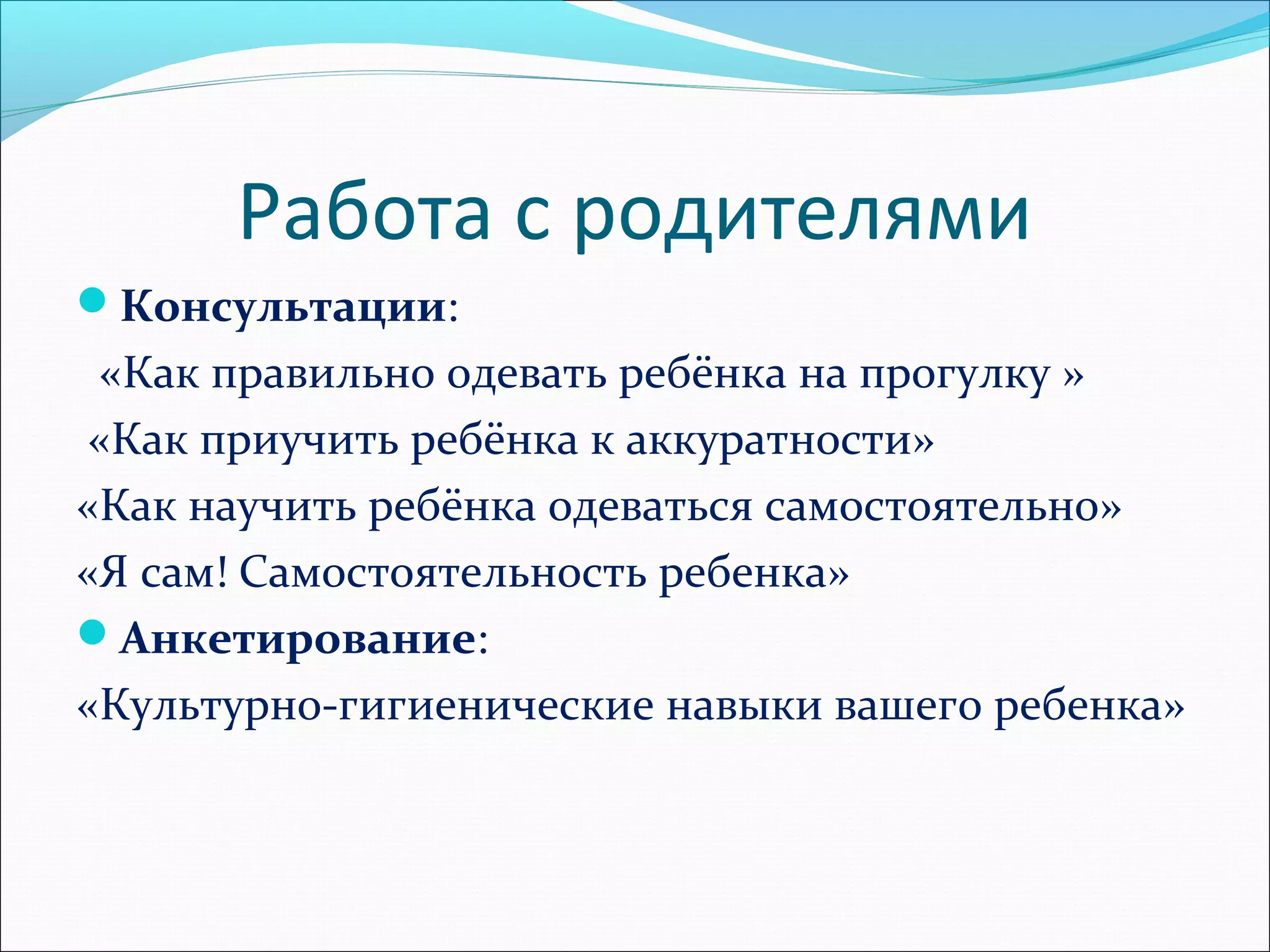 Работа с родителями
Консультации:
«Как правильно одевать ребёнка на прогулку »
«Как приучить ребёнка к аккуратности»
«Как научить ребёнка одеваться самостоятельно»
«Я сам! Самостоятельность ребенка»
Анкетирование:
«Культурно-гигиенические навыки вашего ребенка»
 
