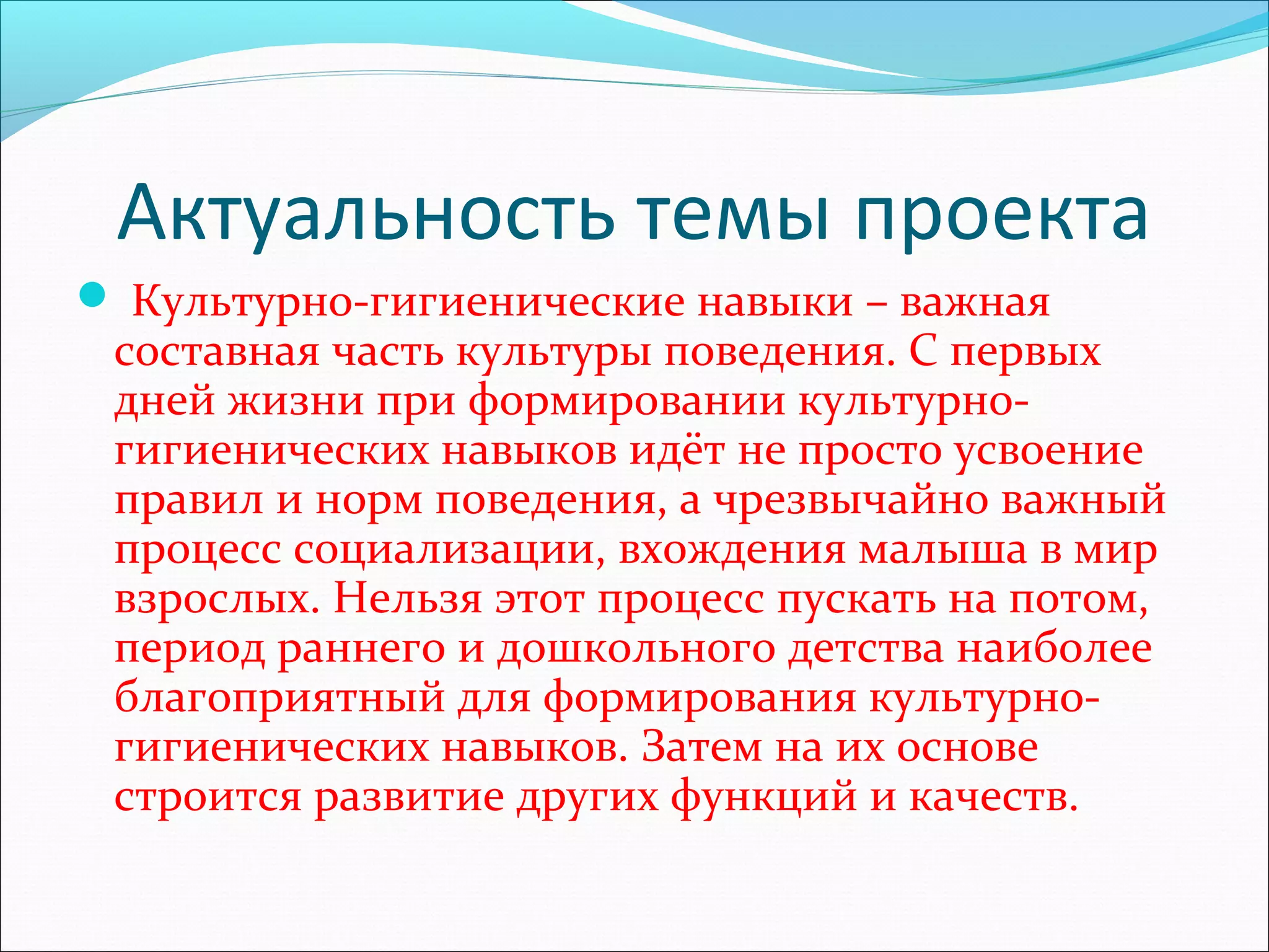 Актуальность темы проекта
 Культурно-гигиенические навыки – важная
составная часть культуры поведения. С первых
дней жизни при формировании культурно-
гигиенических навыков идёт не просто усвоение
правил и норм поведения, а чрезвычайно важный
процесс социализации, вхождения малыша в мир
взрослых. Нельзя этот процесс пускать на потом,
период раннего и дошкольного детства наиболее
благоприятный для формирования культурно-
гигиенических навыков. Затем на их основе
строится развитие других функций и качеств.
 