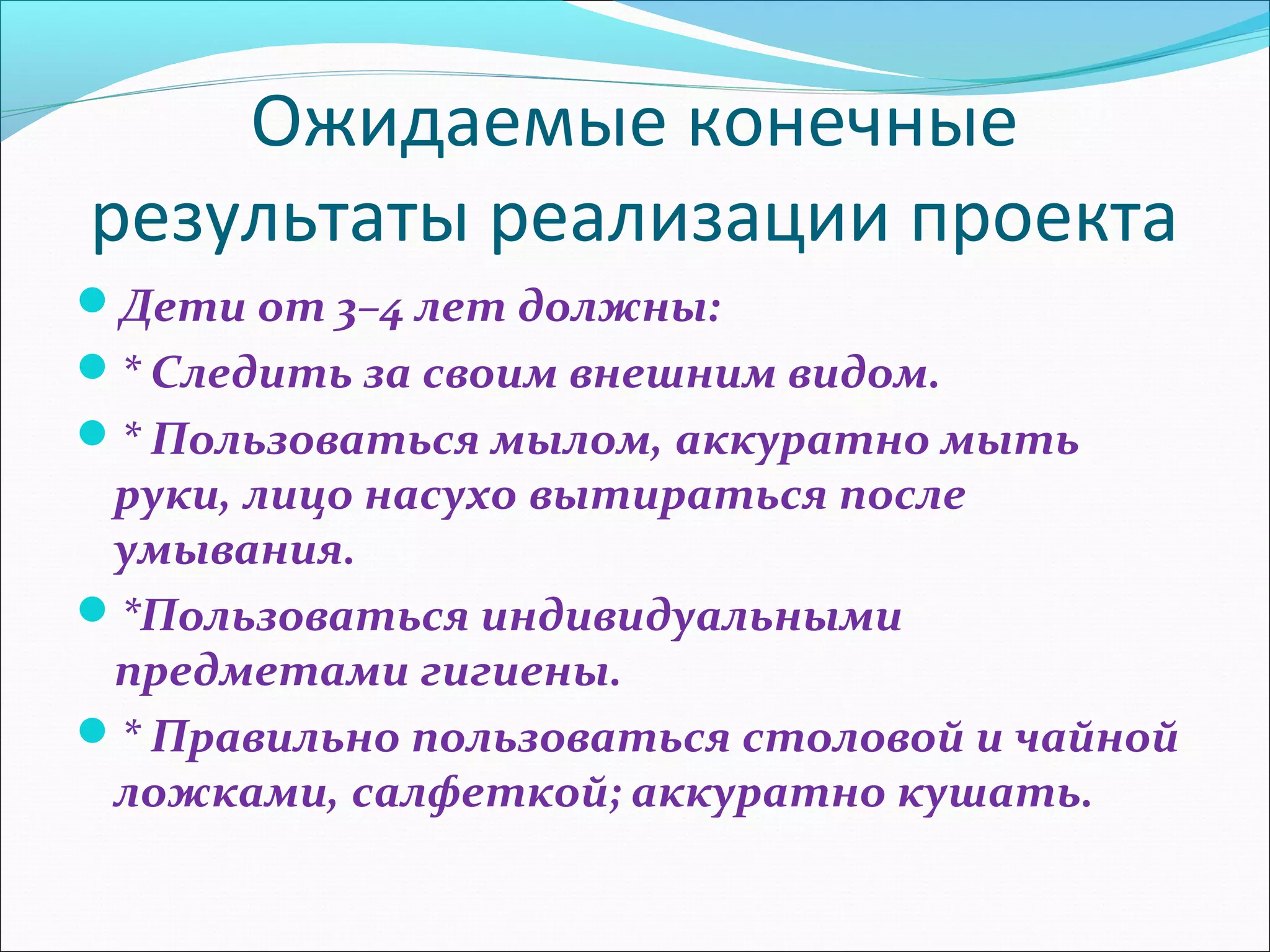 Ожидаемые конечные
результаты реализации проекта
Дети от 3–4 лет должны:
* Следить за своим внешним видом.
* Пользоваться мылом, аккуратно мыть
руки, лицо насухо вытираться после
умывания.
*Пользоваться индивидуальными
предметами гигиены.
* Правильно пользоваться столовой и чайной
ложками, салфеткой; аккуратно кушать.
 