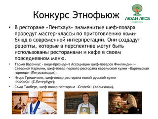 Конкурс Этнофьюжн
• В ресторане «Пентхауз» знаменитые шеф-повара
проведут мастер-классы по приготовлению коми-
блюд в современной интерпретации. Они создадут
рецепты, которые в перспективе могут быть
использованы ресторанами и кафе в своем
повседневном меню.
• Тармо Васениус - вице-президент Ассоциации шеф-поваров Финляндии и
Северной Карелии, шеф-повар первого ресторана карельской кухни «Карельская
горница» (Петрозаводск);
• Игорь Гришечкин, шеф-повар ресторана новой русской кухни
«КоКоКо» (С.Петербург);
• Сами Талберг, шеф-повар ресторана «Grotesk» (Хельсинки).
 