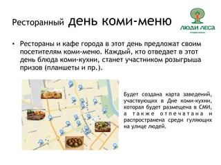 Ресторанный день коми-меню
• Рестораны и кафе города в этот день предложат своим
посетителям коми-меню. Каждый, кто отведает в этот
день блюда коми-кухни, станет участником розыгрыша
призов (планшеты и пр.).
Будет создана карта заведений,
участвующих в Дне коми-кухни,
которая будет размещена в СМИ,
а т а к ж е о т п е ч а т а н а и
распространена среди гуляющих
на улице людей.
 