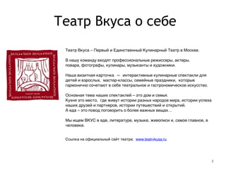 Театр Вкуса о себе
8
Театр Вкуса – Первый и Единственный Кулинарный Театр в Москве.!
!
В нашу команду входят профессиональные режиссеры, актеры, !
повара, фотографы, кулинары, музыканты и художники.!
!
Наша визитная карточка  —  интерактивные кулинарные спектакли для
детей и взрослых,  мастер-классы, семейные праздники,  которые
гармонично сочетают в себе театральное и гастрономическое искусство. !
!
Основная тема наших спектаклей – это дом и семья.!
Кухня это место,  где живут истории разных народов мира, истории успеха
наших друзей и партнеров, истории путешествий и открытий. !
А еда – это повод поговорить о более важных вещах…!
!
Мы ищем ВКУС в еде, литературе, музыке, живописи и, самое главное, в
человеке.!
!
!
Ссылка на официальный сайт театра: www.teatrvkusa.ru !
!
!
 