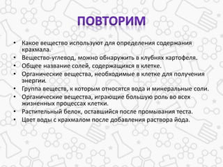 • Какое вещество используют для определения содержания
крахмала.
• Вещество-углевод, можно обнаружить в клубнях картофеля.
• Общее название солей, содержащихся в клетке.
• Органические вещества, необходимые в клетке для получения
энергии.
• Группа веществ, к которым относятся вода и минеральные соли.
• Органические вещества, играющие большую роль во всех
жизненных процессах клетки.
• Растительный белок, оставшийся после промывания теста.
• Цвет воды с крахмалом после добавления раствора йода.
 