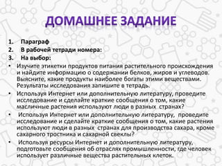 1. Параграф
2. В рабочей тетради номера:
3. На выбор:
• Изучите этикетки продуктов питания растительного происхождения
и найдите информацию о содержании белков, жиров и углеводов.
Выясните, какие продукты наиболее богаты этими веществами.
Результаты исследования запишите в тетрадь.
• Используя Интернет или дополнительную литературу, проведите
исследование и сделайте краткие сообщения о том, какие
масличные растения используют люди в разных странах?
• Используя Интернет или дополнительную литературу, проведите
исследование и сделайте краткие сообщения о том, какие растения
используют люди в разных странах для производства сахара, кроме
сахарного тростника и сахарной свеклы?
• Используя ресурсы Интернет и дополнительную литературу,
подготовьте сообщения об отраслях промышленности, где человек
использует различные вещества растительных клеток.
 