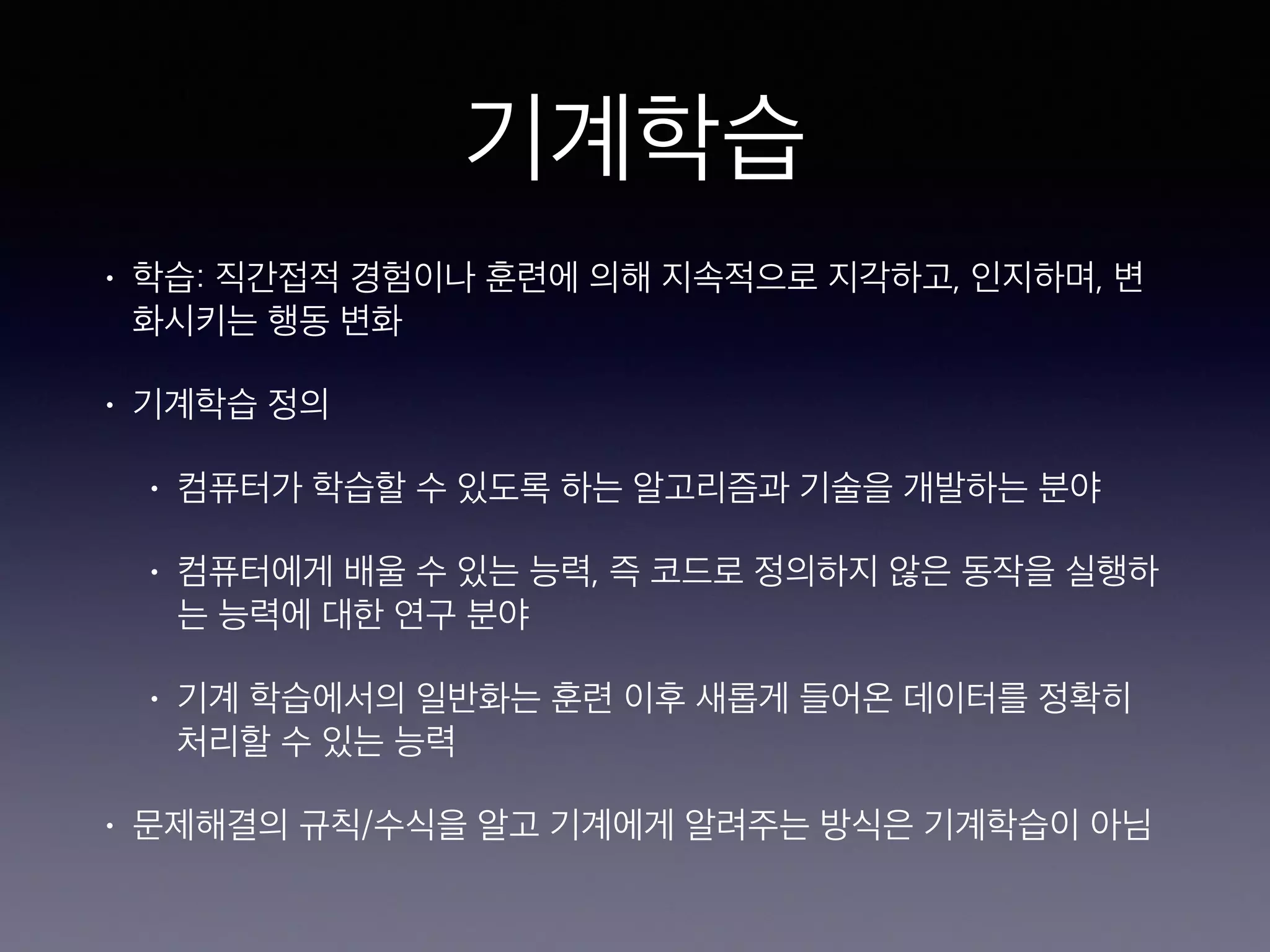 기계학습
• 학습: 직간접적 경험이나 훈련에 의해 지속적으로 지각하고, 인지하며, 변
화시키는 행동 변화
• 기계학습 정의
• 컴퓨터가 학습할 수 있도록 하는 알고리즘과 기술을 개발하는 분야
• 컴퓨터에게 배울 수 있는 능력, 즉 코드로 정의하지 않은 동작을 실행하
는 능력에 대한 연구 분야
• 기계 학습에서의 일반화는 훈련 이후 새롭게 들어온 데이터를 정확히
처리할 수 있는 능력
• 문제해결의 규칙/수식을 알고 기계에게 알려주는 방식은 기계학습이 아님
 
