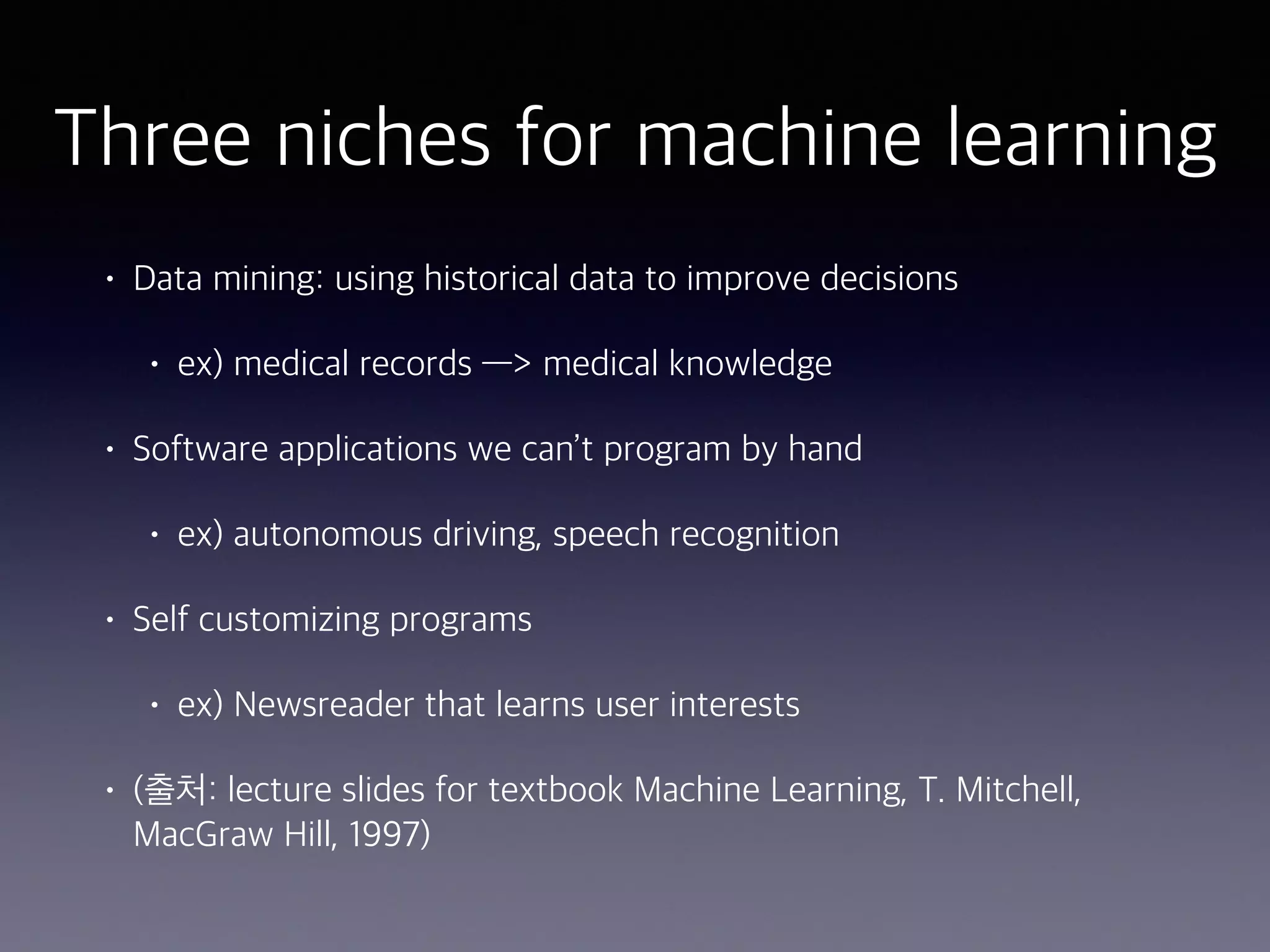 Three niches for machine learning
• Data mining: using historical data to improve decisions
• ex) medical records —> medical knowledge
• Software applications we can’t program by hand
• ex) autonomous driving, speech recognition
• Self customizing programs
• ex) Newsreader that learns user interests
• (출처: lecture slides for textbook Machine Learning, T. Mitchell,
MacGraw Hill, 1997)
 