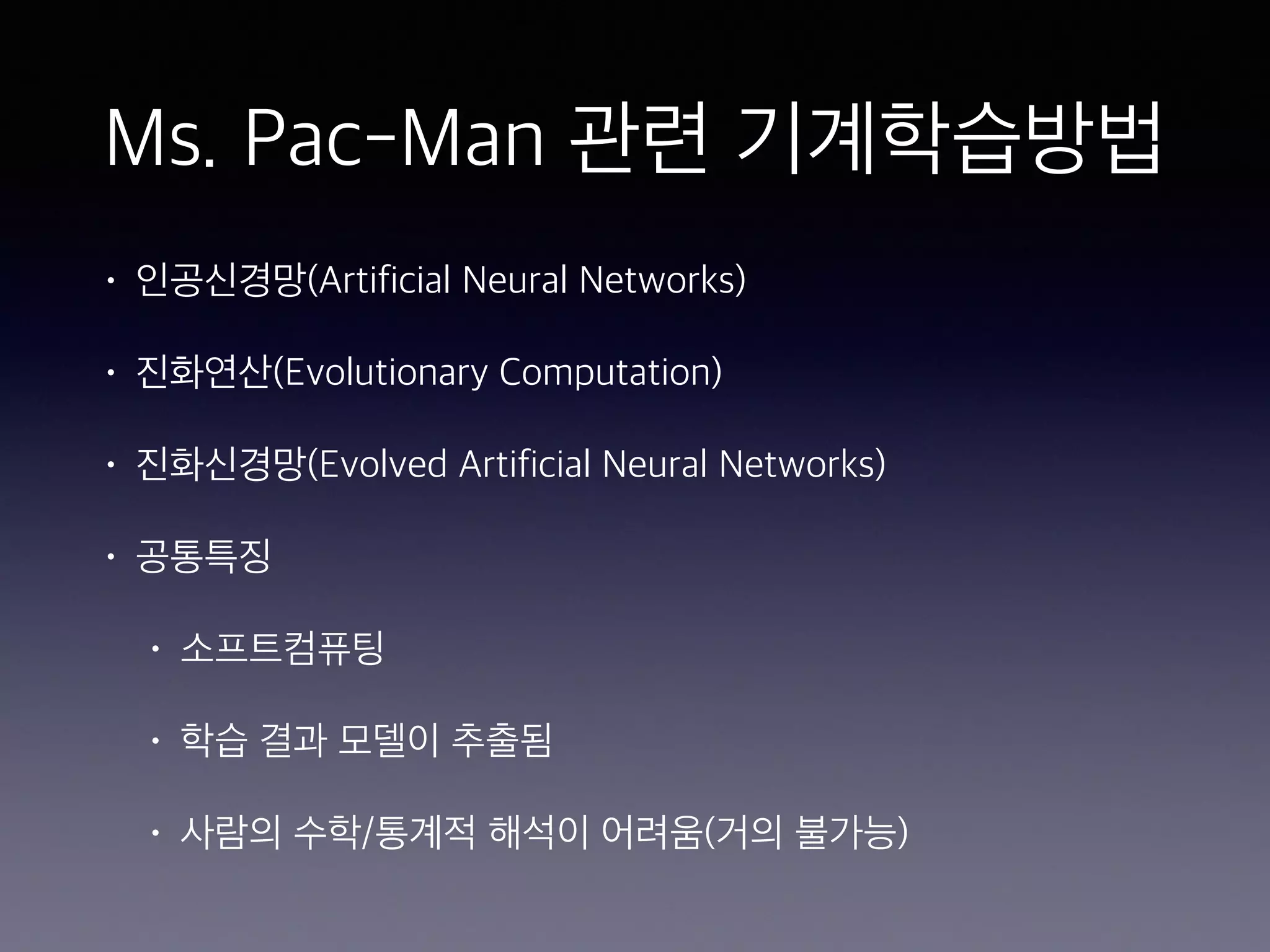 Ms. Pac-Man 관련 기계학습방법
• 인공신경망(Artificial Neural Networks)
• 진화연산(Evolutionary Computation)
• 진화신경망(Evolved Artificial Neural Networks)
• 공통특징
• 소프트컴퓨팅
• 학습 결과 모델이 추출됨
• 사람의 수학/통계적 해석이 어려움(거의 불가능)
 