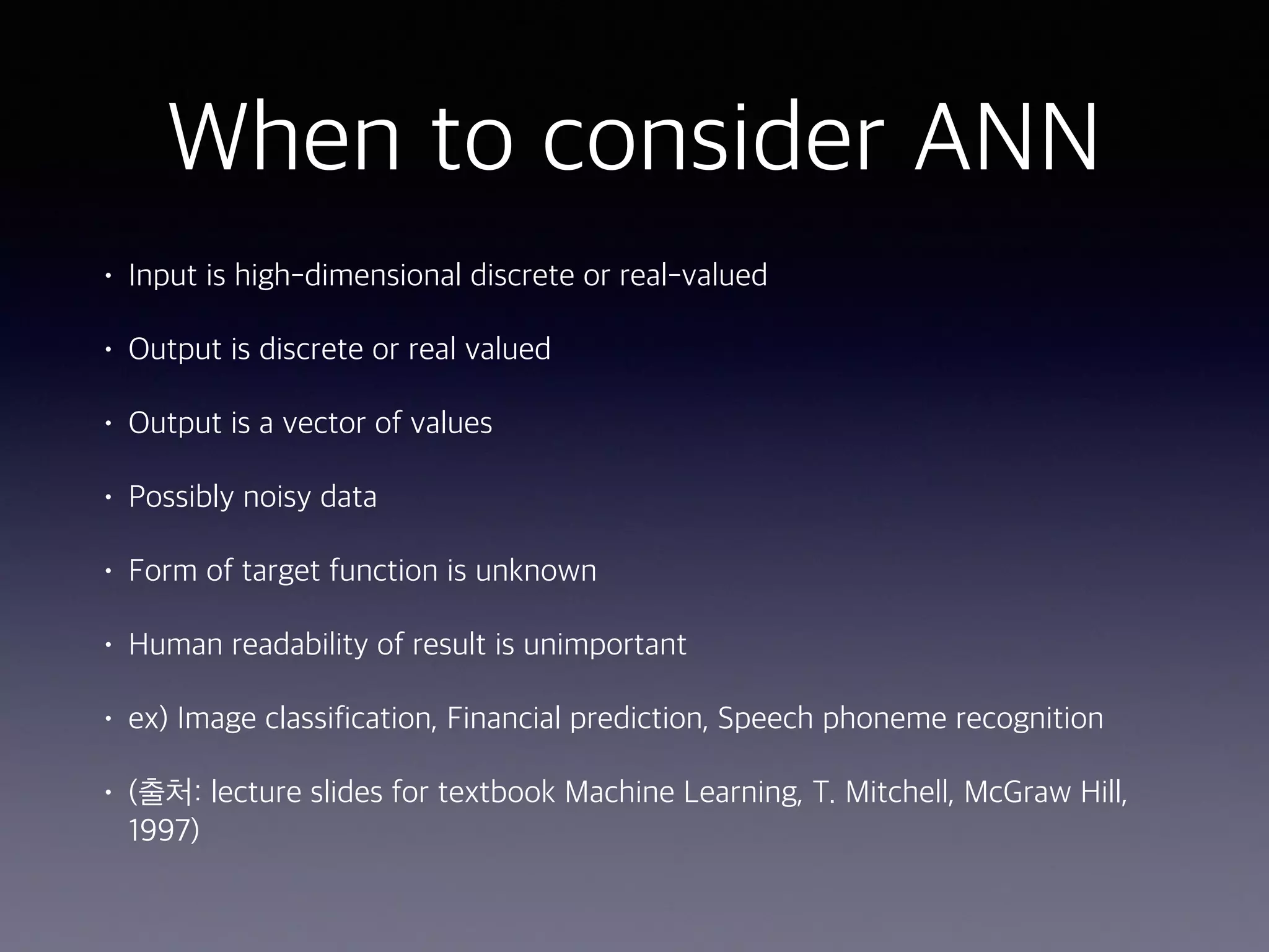 When to consider ANN
• Input is high-dimensional discrete or real-valued
• Output is discrete or real valued
• Output is a vector of values
• Possibly noisy data
• Form of target function is unknown
• Human readability of result is unimportant
• ex) Image classification, Financial prediction, Speech phoneme recognition
• (출처: lecture slides for textbook Machine Learning, T. Mitchell, McGraw Hill,
1997)
 
