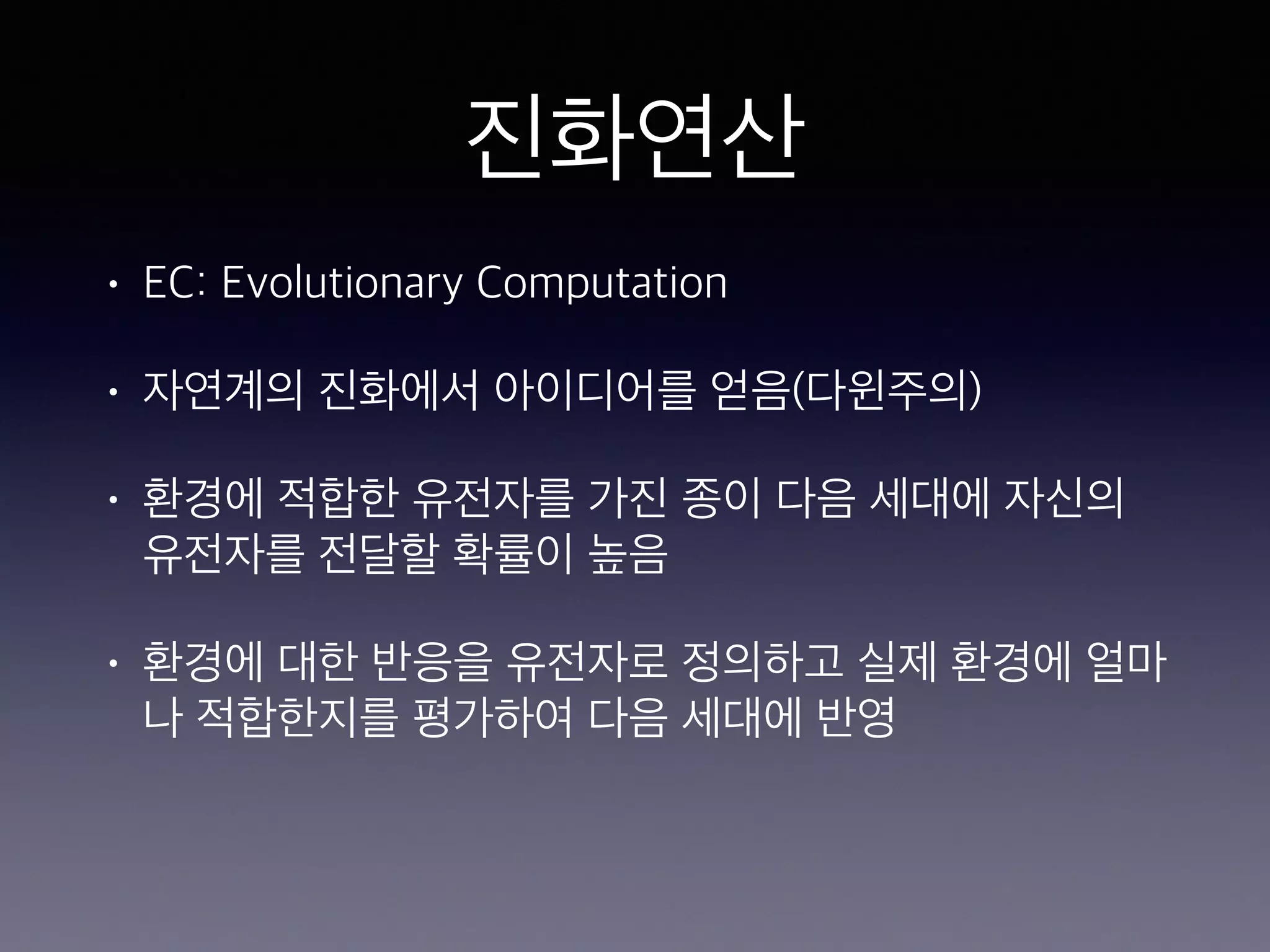 진화연산
• EC: Evolutionary Computation
• 자연계의 진화에서 아이디어를 얻음(다윈주의)
• 환경에 적합한 유전자를 가진 종이 다음 세대에 자신의
유전자를 전달할 확률이 높음
• 환경에 대한 반응을 유전자로 정의하고 실제 환경에 얼마
나 적합한지를 평가하여 다음 세대에 반영
 
