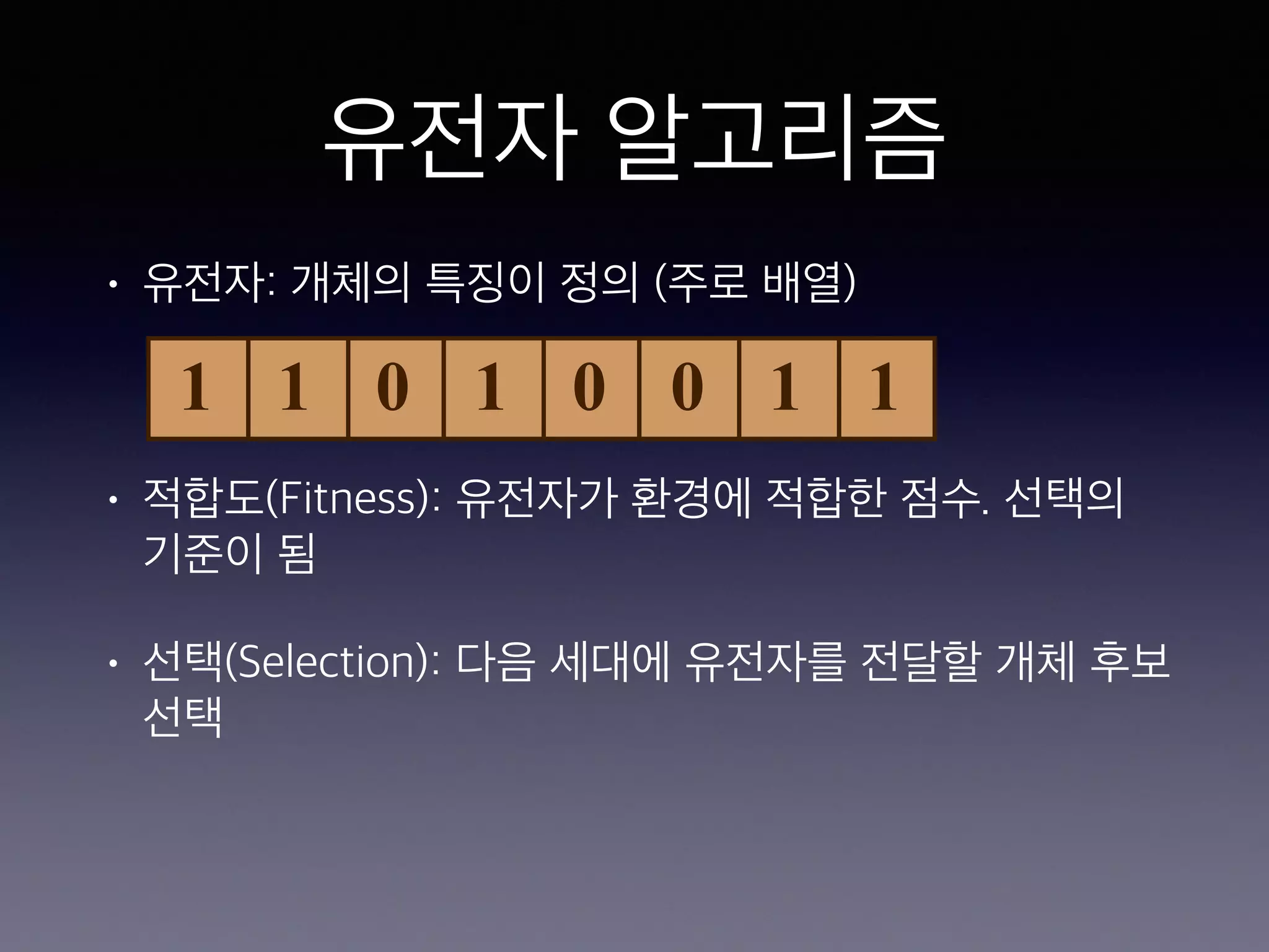 유전자 알고리즘
• 유전자: 개체의 특징이 정의 (주로 배열)
• 적합도(Fitness): 유전자가 환경에 적합한 점수. 선택의
기준이 됨
• 선택(Selection): 다음 세대에 유전자를 전달할 개체 후보
선택
1 1 0 1 0 0 1 1
 
