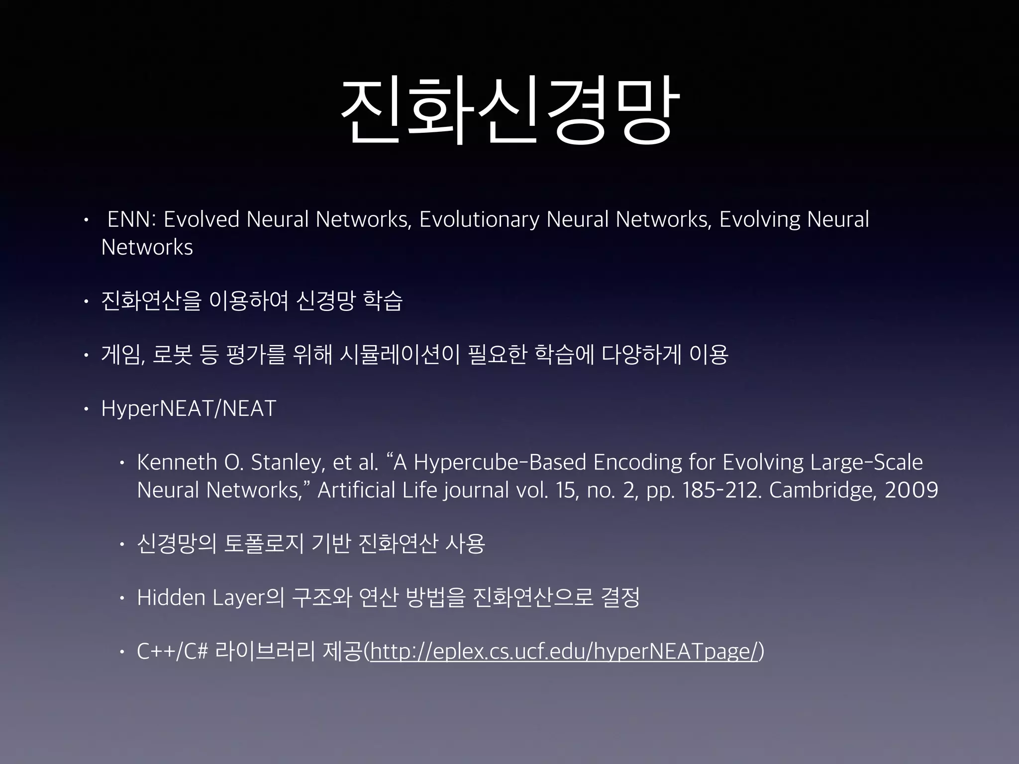 진화신경망
• ENN: Evolved Neural Networks, Evolutionary Neural Networks, Evolving Neural
Networks
• 진화연산을 이용하여 신경망 학습
• 게임, 로봇 등 평가를 위해 시뮬레이션이 필요한 학습에 다양하게 이용
• HyperNEAT/NEAT
• Kenneth O. Stanley, et al. “A Hypercube-Based Encoding for Evolving Large-Scale
Neural Networks,” Artificial Life journal vol. 15, no. 2, pp. 185–212. Cambridge, 2009
• 신경망의 토폴로지 기반 진화연산 사용
• Hidden Layer의 구조와 연산 방법을 진화연산으로 결정
• C++/C# 라이브러리 제공(http://eplex.cs.ucf.edu/hyperNEATpage/)
 