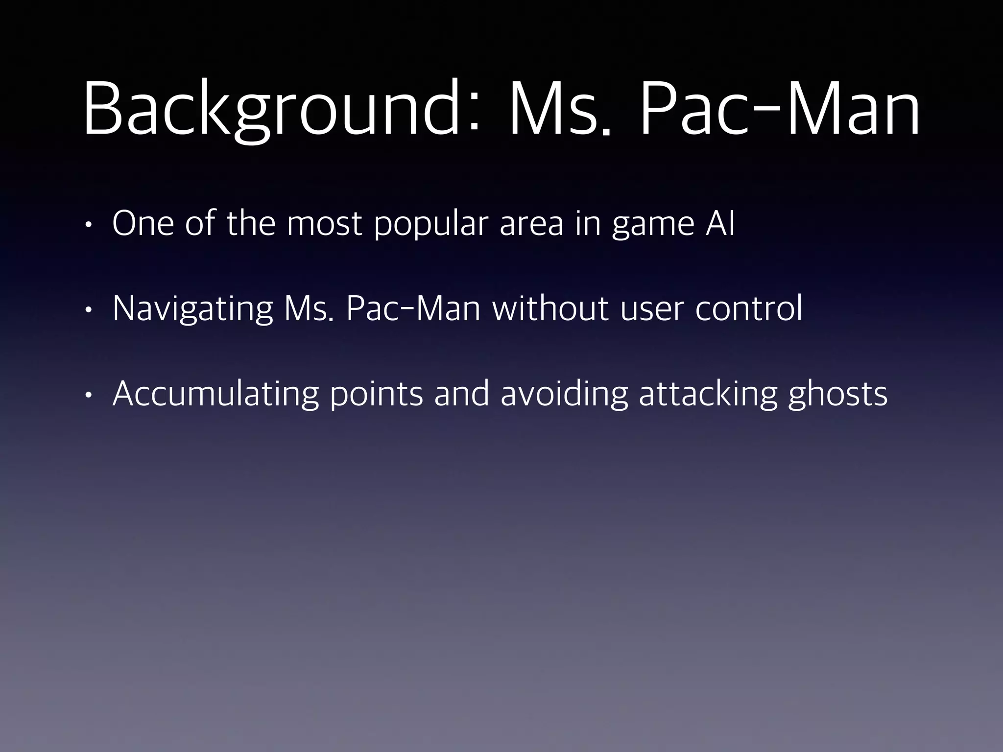 Background: Ms. Pac-Man
• One of the most popular area in game AI
• Navigating Ms. Pac-Man without user control
• Accumulating points and avoiding attacking ghosts
 