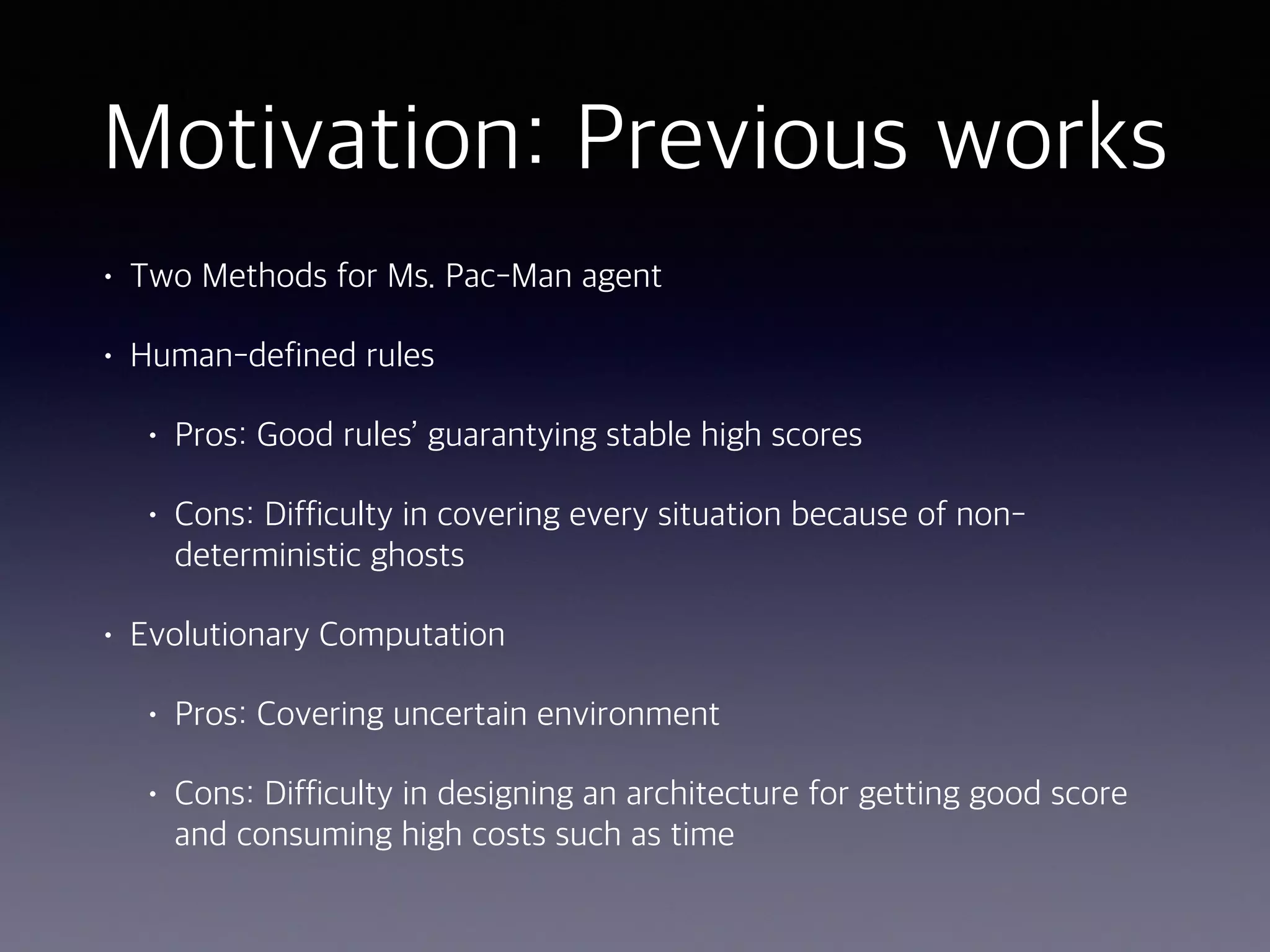 Motivation: Previous works
• Two Methods for Ms. Pac-Man agent
• Human-defined rules
• GOOD: Good rules’ guarantying stable high scores
• BAD: Difficulty in covering every situation because of non-
deterministic ghosts
• Evolutionary Computation
• GOOD: Covering uncertain environment
• BAD: Difficulty in designing an architecture for getting good score
and consuming high costs such as time
 