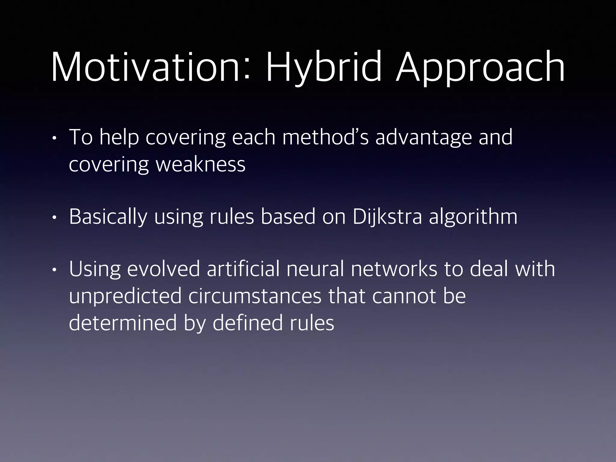 Motivation: Hybrid Approach
• To help covering each method’s advantage and
covering weakness
• Basically using rules based on Dijkstra algorithm
• Using evolved artificial neural networks to deal with
unpredicted circumstances that cannot be
determined by defined rules
 