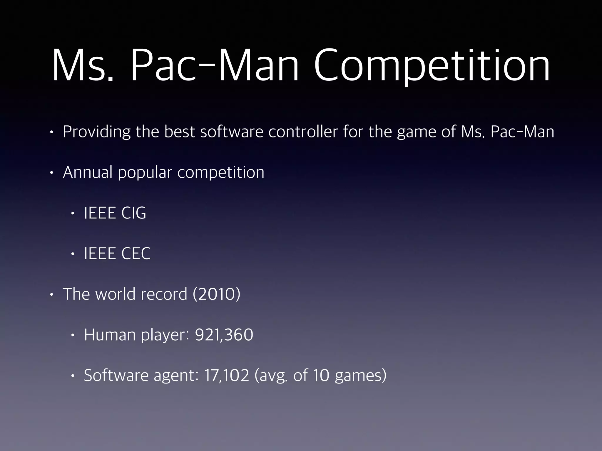 Ms. Pac-Man Competition
• Providing the best software controller for the game of Ms. Pac-Man
• Annual popular competition
• IEEE CIG
• IEEE CEC
• The world record (2010)
• Human player: 921,360
• Software agent: 17,102 (avg. of 10 games)
 