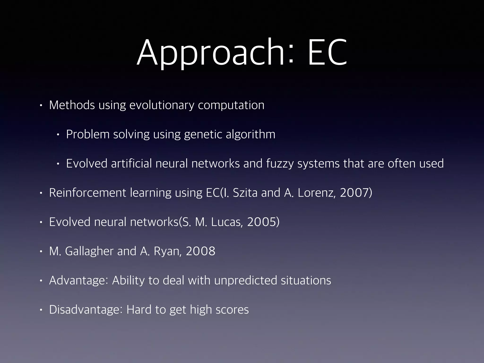 Approach: EC
• Methods using evolutionary computation
• Problem solving using genetic algorithm
• Evolved artificial neural networks and fuzzy systems that are often used
• Reinforcement learning using EC(I. Szita and A. Lorenz, 2007)
• Evolved neural networks(S. M. Lucas, 2005)
• M. Gallagher and A. Ryan, 2008
• Advantage: Ability to deal with unpredicted situations
• Disadvantage: Hard to get high scores
 