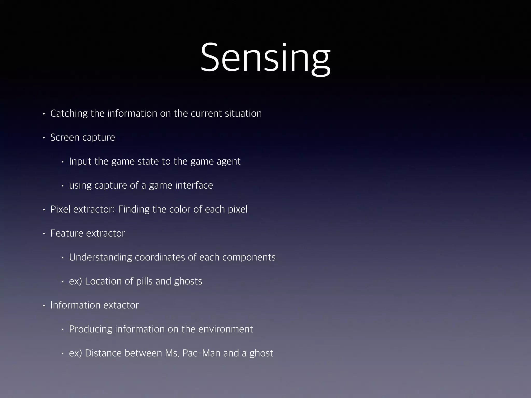 Sensing
• Catching the information on the current situation
• Screen capture
• Input the game state to the game agent
• using capture of a game interface
• Pixel extractor: Finding the color of each pixel
• Feature extractor
• Understanding coordinates of each components
• ex) Location of pills and ghosts
• Information extactor
• Producing information on the environment
• ex) Distance between Ms. Pac-Man and a ghost
 