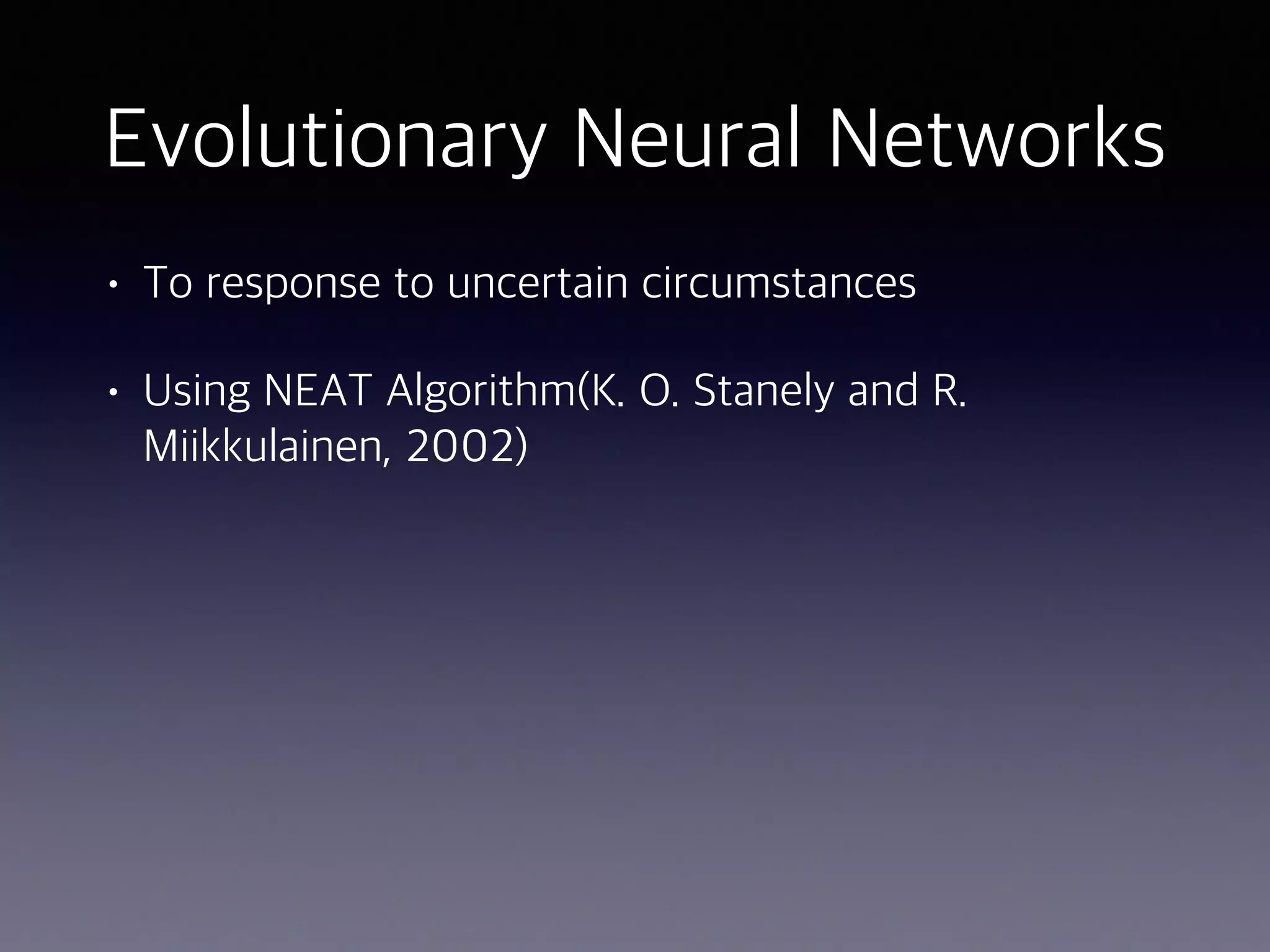 Evolutionary Neural Networks
• To response to uncertain circumstances
• Using NEAT Algorithm(K. O. Stanely and R.
Miikkulainen, 2002)
 