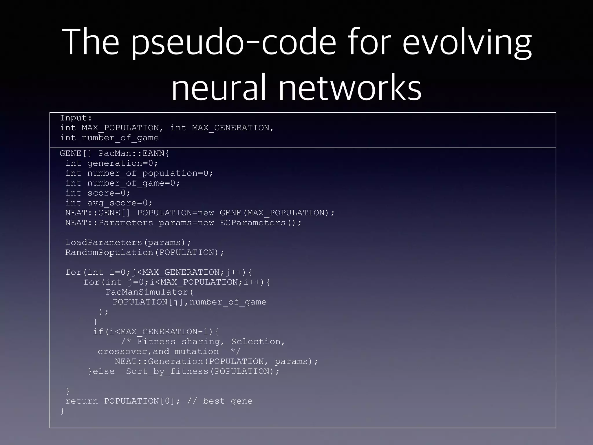 The pseudo-code for evolving
neural networksInput:
int MAX_POPULATION, int MAX_GENERATION,
int number_of_game
GENE[] PacMan::EANN{
int generation=0;
int number_of_population=0;
int number_of_game=0;
int score=0;
int avg_score=0;
NEAT::GENE[] POPULATION=new GENE(MAX_POPULATION);
NEAT::Parameters params=new ECParameters();
LoadParameters(params);
RandomPopulation(POPULATION);
for(int i=0;j<MAX_GENERATION;j++){
for(int j=0;i<MAX_POPULATION;i++){
PacManSimulator(
POPULATION[j],number_of_game
);
}
if(i<MAX_GENERATION-1){
/* Fitness sharing, Selection,
crossover,and mutation */
NEAT::Generation(POPULATION, params);
}else Sort_by_fitness(POPULATION);
}
return POPULATION[0]; // best gene
}
 