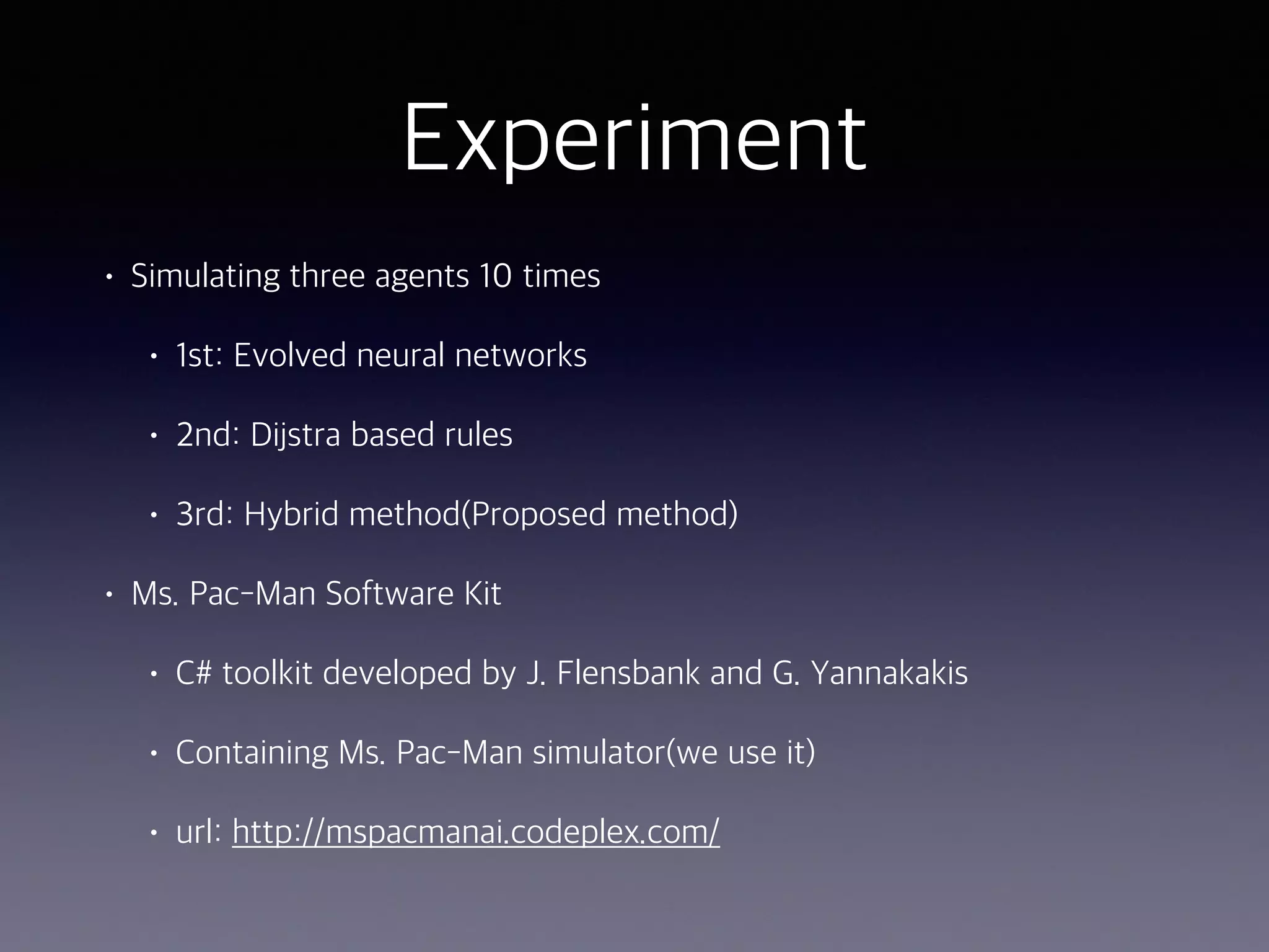 Experiment
• Simulating three agents 10 times
• 1st: Evolved neural networks
• 2nd: Dijkstra based rules
• 3rd: Hybrid method(Proposed method)
• Ms. Pac-Man Software Kit
• C# toolkit developed by J. Flensbank and G. Yannakakis
• Containing Ms. Pac-Man simulator(we use it)
• url: http://mspacmanai.codeplex.com/
 