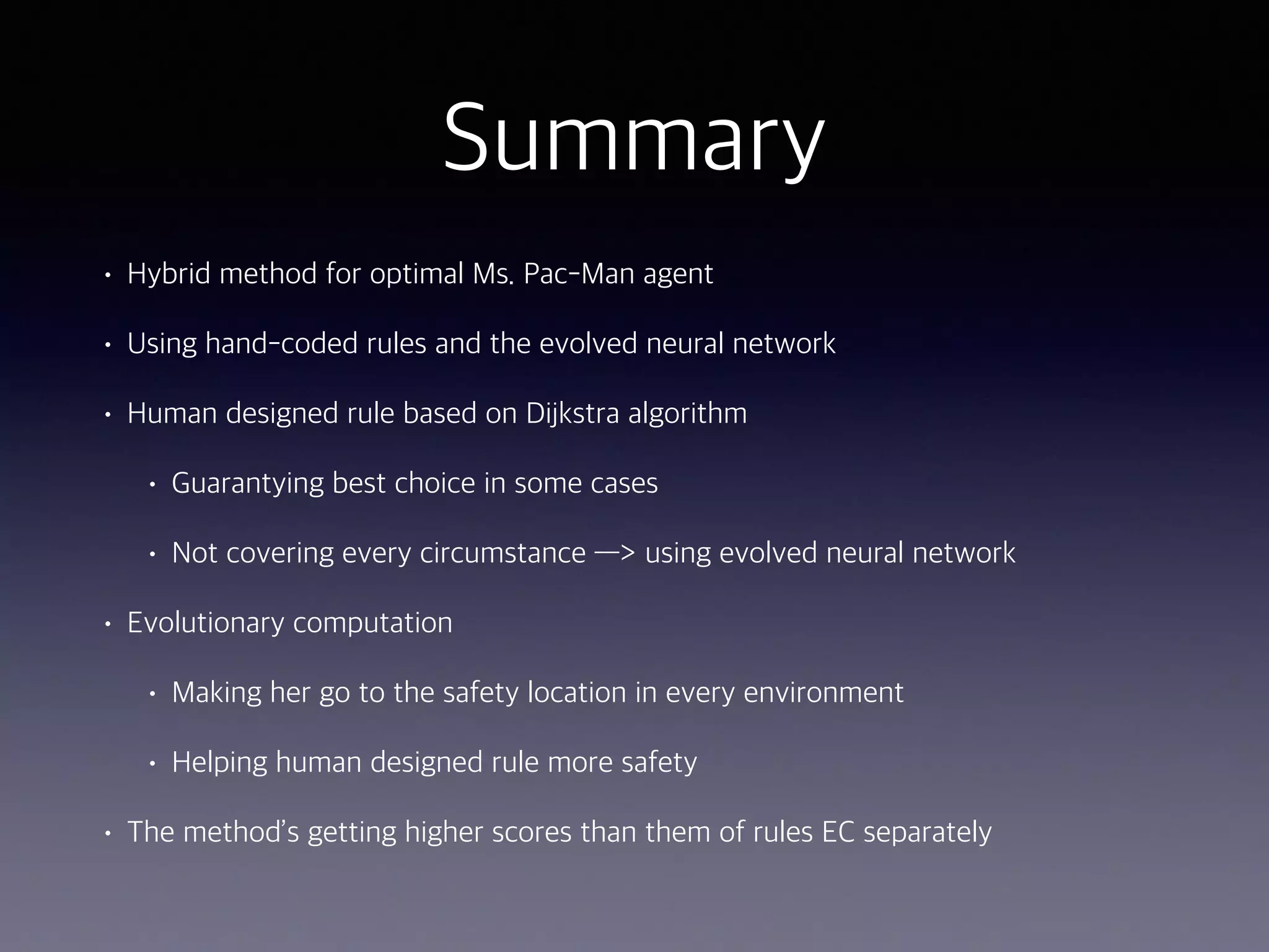 Summary
• Hybrid method for optimal Ms. Pac-Man agent
• Using hand-coded rules and the evolved neural network
• Human designed rule based on Dijkstra algorithm
• Guarantying best choice in some cases
• Not covering every circumstance —> using evolved neural network
• Evolutionary computation
• Making her go to the safety location in every environment
• Helping human designed rule more safety
• The method’s getting higher scores than them of rules EC separately
 
