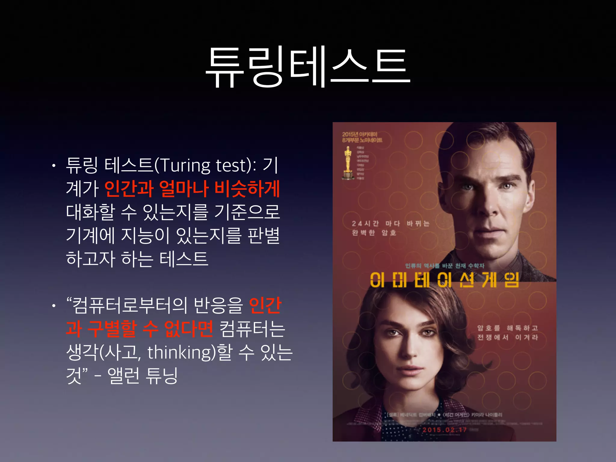 튜링테스트
• 튜링 테스트(Turing test): 기
계가 인간과 얼마나 비슷하게
대화할 수 있는지를 기준으로
기계에 지능이 있는지를 판별
하고자 하는 테스트
• “컴퓨터로부터의 반응을 인간
과 구별할 수 없다면 컴퓨터는
생각(사고, thinking)할 수 있는
것” - 앨런 튜닝
 