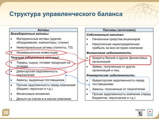 Структура управленческого баланса
Активы Пассивы (источники)
Внеоборотные активы:
 Материальные активы (здания,
оборудование, компьютеры, станки)
 Нематериальные активы (патенты, ТЗ)
 Незавершенные инвестиции
Текущие (оборотные активы):
 Товары, сырье, готовая продукция на
складах
 Дебиторская задолженность
покупателей
 Авансы, выданные поставщикам
 Прочая задолженность перед компанией
(бюджет, персонал и т.д.)
 Финансовые вложения
 Деньги на счетах и в кассах компании
Собственный капитал:
 Начальные средства акционеров
 Накопленная нераспределенная
прибыль за всю историю компании
Финансовая задолженность:
 Кредиты банков и других финансовых
организаций
 Займы, полученные от других
организаций и лиц
Коммерческая задолженность:
 Кредиторская задолженность перед
поставщиками
 Авансы, полученные от покупателей
 Прочая задолженность компании (перед
бюджетом, персоналом и т.д.)
26
 