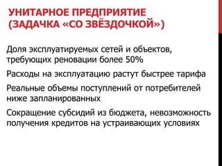 УНИТАРНОЕ ПРЕДПРИЯТИЕ
(ЗАДАЧКА «СО ЗВЁЗДОЧКОЙ»)
Доля эксплуатируемых сетей и объектов,
требующих реновации более 50%
Расходы на эксплуатацию растут быстрее тарифа
Реальные объемы поступлений от потребителей
ниже запланированных
Сокращение субсидий из бюджета, невозможность
получения кредитов на устраивающих условиях
 