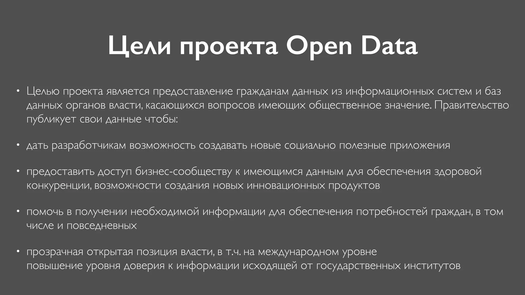 Цели проекта Open Data
• Целью проекта является предоставление гражданам данных из информационных систем и баз
данных органов власти, касающихся вопросов имеющих общественное значение. Правительство
публикует свои данные чтобы:
• дать разработчикам возможность создавать новые социально полезные приложения
• предоставить доступ бизнес-сообществу к имеющимся данным для обеспечения здоровой
конкуренции, возможности создания новых инновационных продуктов
• помочь в получении необходимой информации для обеспечения потребностей граждан, в том
числе и повседневных
• прозрачная открытая позиция власти, в т.ч. на международном уровне 
повышение уровня доверия к информации исходящей от государственных институтов
 