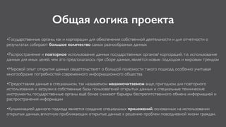 Общая логика проекта
•Государственные органы, как и корпорации для обеспечения собственной деятельности и для отчетности о
результатах собирают большое количество самых разнообразных данных
•Распространение и повторное использование данных государственных органов/ корпораций, т.е. использование
данных для иных целей, чем это предполагалось при сборе данных, является новым подходом и мировым трендом
•Мировой опыт открытия данных свидетельствует о большой полезности такого подхода, особенно учитывая
многообразие потребностей современного информационного общества
•Предоставляя данные в специальном, так называемом машиночитаемом виде, пригодном для повторного
использования и загрузки в собственные базы пользователей открытых данных и специальные технические
инструменты, государственные органы ещё более снижают барьеры беспрепятственного обмена информацией и
распространения информации
•Кульминацией данного подхода является создание специальных приложений, основанных на использовании
открытых данных, вплотную приближающих открытые данные к решению проблем повседневной жизни граждан.
 