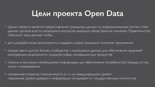 Цели проекта Open Data
• Целью проекта является предоставление гражданам данных из информационных систем и баз
данных органов власти, касающихся вопросов имеющих общественное значение. Правительство
публикует свои данные чтобы:
• дать разработчикам возможность создавать новые социально полезные приложения
• предоставить доступ бизнес-сообществу к имеющимся данным для обеспечения здоровой
конкуренции, возможности создания новых инновационных продуктов
• помочь в получении необходимой информации для обеспечения потребностей граждан, в том
числе и повседневных
• прозрачная открытая позиция власти, в т.ч. на международном уровне 
повышение уровня доверия к информации исходящей от государственных институтов
 