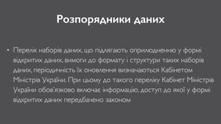 Розпорядники даних
• Перелік наборів даних, що підлягають оприлюдненню у формі
відкритих даних, вимоги до формату і структури таких наборів
даних, періодичність їх оновлення визначаються Кабінетом
Міністрів України. При цьому до такого переліку Кабінет Міністрів
України обов’язково включає інформацію, доступ до якої у формі
відкритих даних передбачено законом
 