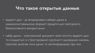 Что такое открытые данные
• відкриті дані - це впорядковані набори даних в
машинозчитувальному форматі придатні для повторного
безкоштовного використання
• набір даних – електронний документ, який містить відкриті дані
та складається із структурованої сукупності однорідних значень
(записів), включає поля даних та метаінформацію про них
 
