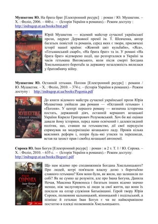 Мушкетик Ю. На брата брат [Електронний ресурс] : роман / Ю. Мушкетик. –
Х. : Фоліо, 2006. – 440 с. – (Історія України в романах).– Режим доступу :
http://indragop.at.ua/books/brat.pdf
Юрій Мушкетик — відомий майстер сучасної української
прози, лауреат Державної премії ім. Т. Шевченка, автор
багатьох повістей та романів, серед яких є твори, присвячені
історії нашої країни: «Жовтий цвіт кульбаби», «Яса»,
«Гетьманський скарб», «На брата брат» та ін. У романі «На
брата брат» відтворено події, що розгорталися в Україні за
часів гетьмана Виговського, коли після смерті Богдана
Хмельницького боротьба за державну незалежність вилилася
у братовбивчу війну.
Мушкетик Ю. Останній гетьман. Погоня [Електронний ресурс] : романи /
Ю. Мушкетик. – Х. : Фоліо, 2010. – 374 с. – (Історія України в романах).– Режим
доступу : http://indragop.at.ua/books/Pogonia.pdf
До книги відомого майстра сучасної української прози Юрія
Мушкетика увійшли два романи — «Останній гетьман» і
«Погоня». У центрі першого роману — визначна історична
постать, державний діяч, останній керманич козацької
України Кирило Григорович Розумовський. Хоч би які оцінки
давали йому історики, перед нами освічений і далекоглядний
політик, що, ставши на гетьманство, дії свої передусім
спрямував на модернізацію козацького ладу. Провів кілька
важливих реформ і, попри будь–які утиски та перешкоди,
встав на захист прав і свобод козацької автономії.
Сорока Ю. Іван Богун [Електронний ресурс] : роман : в 2 т. Т. 1 / Ю. Сорока. –
Х. : Фоліо, 2010. – 635 с. – (Історія України в романах).– Режим доступу:
http://indragop.at.ua/books/Bogun1.pdf
Що нам відомо про сподвижників Богдана Хмельницького?
Про людей, котрі пов'язали власну долю з боротьбою
славного гетьмана? Ким вони були, як жили, що залишили по
собі? Як не сумно це розуміти, але про Івана Богуна, Данила
Нечая, Максима Кривоноса і багатьох інших відомо значно
менше, ніж заслуговують ці люди за свої життя, що вони їх
поклали на олтар служіння Батьківщині. Герой твору Юрія
Сороки, полковник кальницький, вінницький і подільський, а
пізніше й гетьман Іван Богун є чи не найяскравішою
постаттю в плеяді полковників Хмельницького.
 