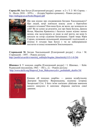 Сорока Ю. Іван Богун [Електронний ресурс] : роман : в 2 т. Т. 2 / Ю. Сорока. –
Х. : Фоліо, 2010. – 1070 с. – (Історія України в романах).– Режим доступу:
http://indragop.at.ua/books/Bogun2.pdf
Що нам відомо про сподвижників Богдана Хмельницького?
Про людей, котрі пов'язали власну долю з боротьбою
славного гетьмана? Ким вони були, як жили, що залишили по
собі? Як не сумно це розуміти, але про Івана Богуна, Данила
Нечая, Максима Кривоноса і багатьох інших відомо значно
менше, ніж заслуговують ці люди за свої життя, що вони їх
поклали на олтар служіння Батьківщині. Герой твору Юрія
Сороки, полковник кальницький, вінницький і подільський, а
пізніше й гетьман Іван Богун є чи не найяскравішою
постаттю в плеяді полковників Хмельницького.
Старицький М. Богдан Хмельницький [Електронний ресурс] : п'єса / М.
Старицький. - 1897. – Режим доступу:
http://portfel.at.ua/dir/s/starickij_mikhajlo/bogdan_khmelnickij/115-1-0-246
Шаповал І. У пошуках скарбів [Електронний ресурс] / І. Шаповал. − Київ:
Радянський письменник, 1963. − 302 с., іл. – Режим доступу:
http://www.ukrlit.org/Shapoval_Ivan_Maksymovych/v_poshukakh_skarbiv/34/
Книжка «В пошуках скарбів» — данина незабутньому
Дмитрові Івановичу Яворницькому, відомому історику
Запорозької Січі. З його ім'ям пов'язано дбайливе вивчення
нашого минулого й невтомне збирання пам'яток сивої
давнини.
 