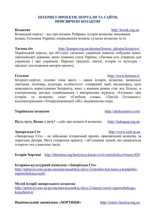 ІНТЕРНЕТ-ПРОЕКТИ, ПОРТАЛИ ТА САЙТИ,
ПРИСВЯЧЕНІ КОЗАЦТВУ
Козацтво http://kozak.org.ua
Козацький портал – все про козаків. Рубрики: історія козацтва; виховання
козака; Гетьмани України; спорядження козаків; сучасне козацтво та ін.
Таємна січ http://kampot.org.ua/ukraine/history_ukraine/kozactvo/
Український портал, що об’єднує свідомих українців навколо побудови нової,
європейської держави, якою повинна стати Україна. «Таємна січ» створена для
українців і про українців. Народні традиції, звичаї, історія та культура –
предмет дослідження авторів проекту.
Гетьман http://www.hetman.tv
Інтернет-портал, головні теми якого – давня історія, козацтво, визвольні
змагання, політика, культура, особистості. створений, щоб, насамперед, дати
можливість користувачам Інтернету, яких з кожним роком стає все більше, в
електронному вигляді ознайомитися з матеріалами журналу «Гетьман» про
історію та козацтво, газет «Свобода слова», «Третій Гетьманат»,
відеоматеріалими «Телерадіокомпанії «ІК», видавництва тощо.
Українське козацтво http://ukrkozatstvo.com
Пугу, пугу, Козак з лугу! – сайт про козаків й козацтво http://indragop.org.ua
Запорозька Січ http://www.sich.in.ua
«Запорозька Січ» - це військово історичний проект, присвячений козацтву за
порогами Дніпра. Мета створення проекту - об’єднання людей, що цікавляться
історією тих славетних часів.
Історія Хортиці http://khortitsa.org/hortytsya-kinets-xviii-storichchya/#more-829
Історико-культурний комплекс «Запорізька Січ»
http://zptravel.com.ua/po-mestam-kazatskoj-slavy-2/istoriko-kul-turny-j-kompleks-
zaporozhskaya-sech/
Музей історії запорозького козацтва
http://zptravel.com.ua/po-mestam-kazatskoj-slavy-2/muzej-istorii-zaporozhskogo-
kazachestva/
Національний заповідник «ХОРТИЦЯ» http://ostrov-hortica.org.ua
 