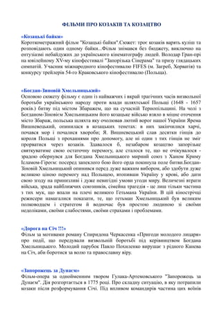 ФІЛЬМИ ПРО КОЗАКІВ ТА КОЗАЦТВО
«Козацькі байки»
Короткометражний фільм "Козацькі байки".Сюжет: троє козаків варять куліш та
розповідають один одному байки...Фільм знімався без бюджету, виключно на
ентузіазмі небайдужих до українського кінематографу людей. Володар Гран-прі
на ювілейному XV-му кінофестивалі "Запорізька Сінерама" та призу глядацьких
симпатій. Учасник міжнародного кінофестивалю FIFES (м. Загреб, Хорватія) та
конкурсу трейлерів 54-го Краковського кінофестивалю (Польща).
«Богдан-Зиновій Хмельницький»
Основою сюжету фільму є один із найважчих і вкрай трагічних часів визвольної
боротьби українського народу проти влади шляхтської Польщі (1648 - 1657
років.) битву під містом Збаражем, що на сучасній Тернопільщині. На чолі з
Богданом-Зіновієм Хмельницьким його козацьке військо взяло в міцне оточення
місто Збараж, польська шляхта яку очолював лютий ворог нашої України Ярема
Вишневецький, опинилася в козацьких тенетах: в них закінчилися харчі,
почався мор і почалися хвороби; Я. Вишневецький слав десятки гінців до
короля Польщі з проханнями про допомогу, але ні один з тих гінців не зміг
прорватися через козаків. Здавалося б, незабаром козацтво запорізьке
святкуватиме свою остаточну перемогу, але сталося те, що не очікувалося -
зрадою обернувся для Богдана Хмельницького мирний союз з Ханом Криму
Ісламом-Гіреєм: посеред запеклого бою його орда покинула поле битви.Богдан-
Зіновій Хмельницький опинився перед дуже важким вибором, або здобути дуже
великою ціною перемогу над Польщею, втопивши Україну у крові, або дати
свою згоду на принизливі і дуже невигідні умови угоди миру. Величезні втрати
війська, зрада найближчих союзників, сімейна трагедія - це лиш тільки частина
з тих мук, що впали на плечі великого Гетьмана України. В цій кінострічці
режисери намагалися показати, те, що гетьман Хмельницький був великим
полководцем і стратегом й водночас був простою людиною зі своїми
недоліками, своїми слабостями, своїми страхами і проблемами.
«Дорога на Січ !!!»
Фільм за мотивами роману Спиридона Черкасенка «Пригоди молодого лицаря»
про події, що передували визвольній боротьбі під керівництвом Богдана
Хмельницького. Молодий парубок Павло Похиленко вирушає з рідного Канева
на Січ, аби боротися за волю та православну віру.
«Запорожець за Дунаєм»
Фільм-опера за однойменним твором Гулака-Артемовського "Запорожець за
Дунаєм". Дія розгортається в 1775 році. Про складну ситуацію, в яку потрапили
козаки після розформування Січі. Під впливом командирів частина цих воїнів
 