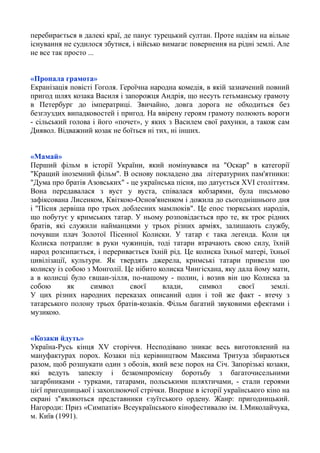 перебирається в далекі краї, де панує турецький султан. Проте надіям на вільне
існування не судилося збутися, і військо вимагає повернення на рідні землі. Але
не все так просто ...
«Пропала грамота»
Екранізація повісті Гоголя. Героїчна народна комедія, в якій зазначений повний
пригод шлях козака Василя і запорожця Андрія, що несуть гетьманську грамоту
в Петербург до імператриці. Звичайно, довга дорога не обходиться без
безглуздих випадковостей і пригод. На ввірену героям грамоту полюють вороги
- сільський голова і його «почет», у яких з Василем свої рахунки, а також сам
Диявол. Відважний козак не боїться ні тих, ні інших.
«Мамай»
Перший фільм в історії України, який номінувався на "Оскар" в категорії
"Кращий іноземний фільм". В основу покладено два літературних пам'ятники:
"Дума про братiв Азовських" - це українська пісня, що датується XVI століттям.
Вона передавалася з вуст у вуста, співалася кобзарями, була письмово
зафіксована Лисенком, Квіткою-Основ'яненком і дожила до сьогоднішнього дня
і "Пісня дервіша про трьох доблесних мамлюків". Це епос тюркських народів,
що побутує у кримських татар. У ньому розповідається про те, як троє рідних
братів, які служили найманцями у трьох різних арміях, залишають службу,
почувши плач Золотої Пісенної Колиски. У татар є така легенда. Коли ця
Колиска потрапляє в руки чужинців, тоді татари втрачають свою силу, їхній
народ розсипається, і переривається їхній рід. Це колиска їхньої матері, їхньої
цивілізації, культури. Як твердять джерела, кримські татари привезли цю
колиску із собою з Монголії. Це нібито колиска Чингісхана, яку дала йому мати,
а в колисці було євшан-зілля, по-нашому - полин, і возив він цю Колиска за
собою як символ своєї влади, символ своєї землі.
У цих різних народних переказах описаний один і той же факт - втечу з
татарського полону трьох братів-козаків. Фільм багатий звуковими ефектами і
музикою.
«Козаки йдуть»
Україна-Русь кінця XV сторіччя. Несподівано зникає весь виготовлений на
мануфактурах порох. Козаки під керівництвом Максима Тритуза збираються
разом, щоб розшукати один з обозів, який везе порох на Січ. Запорізькі козаки,
які ведуть запеклу і безкомпромісну боротьбу з багаточисельними
загарбниками - турками, татарами, польськими шляхтичами, - стали героями
цієї пригодницької і захоплюючої стрічки. Вперше в історії українського кіно на
екрані з"являються представники єзуїтського ордену. Жанр: пригодницький.
Нагороди: Приз «Симпатія» Всеукраїнського кінофестивалю ім. І.Миколайчука,
м. Київ (1991).
 