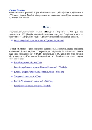 «Чорна Долина»
Фільм знятий за романом Юрія Мушкетика "яса". Дія картини відбувається в
XVII столітті, коли Україна під проводом легендарного Івана Сірка захищається
від татарських набігів.
ВІДЕО
Історично-документальний фільм «Невідома Україна» (1993 р.), що
складається з 108 фільмів загально-історичного циклу, від Стародавніх часів →
Козаччини → Центральної Ради → до проголошення незалежності України.
• Переглянути всі серії "Невідомої України" на youtube
Проект «Країна» – цикл навчально-освітніх фільмів (компьютерна анімація),
присвячених історії України. Створений до 15-ї річниці Незалежності України.
Весь цикл записаний на 4-х DVD і складається із 183 серій про різні регіони,
міста, важливі події та знакові історичні постаті. Даний цикл включає і окремі
серії про козаків:
• Історія козацтва 20 – YouTube
• Історія українських земель. Козаки (І частина) – YouTube
• Країна. Історія Українських Земель Козаки – YouTube
• Запорозькі козаки – YouTube
• Історія Українського козацтва 2 - YouTube
• Історія Українського козацтва - YouTube
 