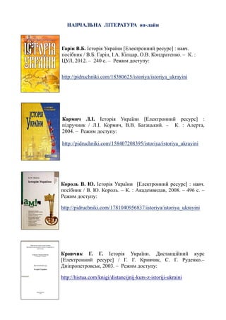 НАВЧАЛЬНА ЛІТЕРАТУРА он-лайн
Гарін В.Б. Історія України [Електронний ресурс] : навч.
посібник / В.Б. Гарін, І.А. Кіпцар, О.В. Кондратенко. – К. :
ЦУЛ, 2012. – 240 с. – Режим доступу:
http://pidruchniki.com/18380625/istoriya/istoriya_ukrayini
Кормич Л.І. Історія України [Електронний ресурс] :
підручник / Л.І. Кормич, В.В. Багацький. – К. : Алерта,
2004. – Режим доступу:
http://pidruchniki.com/158407208395/istoriya/istoriya_ukrayini
Король В. Ю. Історія України [Електронний ресурс] : навч.
посібник / В. Ю. Король. – К. : Академвидав, 2008. – 496 с. –
Режим доступу:
http://pidruchniki.com/1781040956837/istoriya/istoriya_ukrayini
Кривчик Г. Г. Історія України. Дистанційний курс
[Електронний ресурс] / Г. Г. Кривчик, С. Г. Руденко.–
Дніпропетровськ, 2003. – Режим доступу:
http://histua.com/knigi/distancijnij-kurs-z-istoriji-ukraini
 