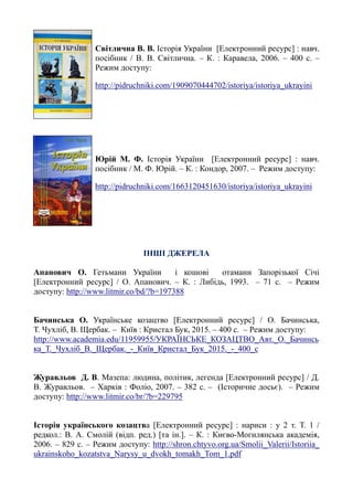 Світлична В. В. Історія України [Електронний ресурс] : навч.
посібник / В. В. Світлична. – К. : Каравела, 2006. – 400 с. –
Режим доступу:
http://pidruchniki.com/1909070444702/istoriya/istoriya_ukrayini
Юрій М. Ф. Історія України [Електронний ресурс] : навч.
посібник / М. Ф. Юрій. – К. : Кондор, 2007. – Режим доступу:
http://pidruchniki.com/1663120451630/istoriya/istoriya_ukrayini
ІНШІ ДЖЕРЕЛА
Апанович О. Гетьмани України і кошові отамани Запорізької Січі
[Електронний ресурс] / О. Апанович. – К. : Либідь, 1993. – 71 с. – Режим
доступу: http://www.litmir.co/bd/?b=197388
Бачинська О. Українське козацтво [Електронний ресурс] / О. Бачинська,
Т. Чухліб, В. Щербак. – Київ : Кристал Бук, 2015. – 400 с. – Режим доступу:
http://www.academia.edu/11959955/УКРАЇНСЬКЕ_КОЗАЦТВО_Авт._О._Бачинсь
ка_Т._Чухліб_В._Щербак._-_Київ_Кристал_Бук_2015._-_400_с
Журавльов Д. В. Мазепа: людина, політик, легенда [Електронний ресурс] / Д.
В. Журавльов. – Харків : Фоліо, 2007. – 382 с. – (Історичне досьє). – Режим
доступу: http://www.litmir.co/br/?b=229795
Історія українського козацтва [Електронний ресурс] : нариси : у 2 т. Т. 1 /
редкол.: В. А. Смолій (відп. ред.) [та ін.]. – К. : Києво-Могилянська академія,
2006. – 829 с. – Режим доступу: http://shron.chtyvo.org.ua/Smolii_Valerii/Istoriia_
ukrainskoho_kozatstva_Narysy_u_dvokh_tomakh_Tom_1.pdf
 