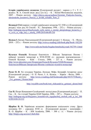 Історія українського козацтва [Електронний ресурс] : нариси у 2 т. Т. 2 /
редкол.: В. А. Смолій (відп. ред.) [та ін.]. – К. : Києво-Могилянська академія,
2007. – Режим доступу : http://chtyvo.org.ua/authors/Verstiuk_Vladyslav/Istoriia_
ukrainskoho_kozatstva_Narysy_u_dvokh_tomakh_Tom_2/
Козацькі Січі (нариси з історії українського козацтва VI -VIII ст.) [Електронний
ресурс] / відп. ред. В. Смолій. – К. ; Запоріжжя, 1998. – 252 с. – Режим доступу :
http://indragop.org.ua/blog/kozacki_sichi_narisi_z_istoriji_ukrajinskogo_kozactva_x
vi_xviii_st_vidp_red_v_smolij_1998/2014-04-09-110
Коляда І. Богдан Хмельницький [Електронний ресурс] / І. Коляда. – Х. : Фоліо,
2010. – 252 с. – Режим доступу: http://www.e-reading.club/book.php?book=102250
http://www.rulit.me/books/bogdan-hmelnickij-read-342759-1.html
Кузьмук Олексій. Козацьке благочестя : Військо Запорозьке Низове і
київські чоловічі монастирі в XVII-XVIII ст.: еволюція взаємовідносин /
Олексій Кузьмук. – Київ : Стилос, 2006. – 227 с. – Режим доступу:
http://www.ukrcenter.com/Література/Олексій-Кузьмук/52446/Козацьке-
благочестя-Військо-Запорозьке-Низове-і-київські-чоловічі-монастирі
Реєнт О. П. Усі гетьмани України. Легенди. Міфи. Біографії. Історичне досьє
[Електронний ресурс] / О. П. Реєнт, І. А. Коляда. – Харків : Фоліо, 2008. –
Режим доступу: http://www.e-reading.club/bookreader.php/1015175/Reent_-
_Usi_getmani_Ukraini.html;
http://royallib.com/book/rent_oleksandr/us_getmani_ukrani.html
Сас П. Петро Конашевич-Сагайдачний: молоді роки [Електронний ресурс] / П.
Сас. – К. : Ін-т історії України НАН України, 2006. – 287 с. – Режим доступу:
http://indragop.org.ua/blog/petro_konashevich_sagajdachnij_molodi_roki_p_sas_200
6/2014-04-14-112
Щербак В. О. Українське козацтво: формування соціального стану. Друга
половина XV – середина XVII ст. [Електронний ресурс] : монографія /
В. О. Щербак – К. : КМ Academia, 2000. – 300 с.: іл. – Режим доступу:
http://litopys.org.ua/coss1/shch.htm
 