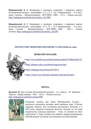 Яворницький Д. І. Запорожжя в залишках старовини і переказах народу
[Електронний ресурс] : монографія : в 2 ч. Ч. 1 /Д. І. Яворницький. – 3-тє вид.,
випр. і доповн. – Дніпропетровськ : АРТ-ПРЕС, 2005. – 312 с. – Режим доступу:
http://indragop.at.ua/books/javornickiy_ch1.PDF
Яворницький Д. І. Запорожжя в залишках старовини і переказах народу
[Електронний ресурс] : монографія : в 2 ч. Ч. 1 /Д. І. Яворницький. – 3-тє вид.,
випр. і доповн. – Дніпропетровськ : АРТ-ПРЕС, 2005. – 496 с. – Режим
доступу: http://indragop.at.ua/books/javornickiy_ch2.PD
ЛІТЕРАТУРНІ ТВОРИ ПРО КОЗАЦТВО ТА КОЗАКІВ он-лайн
ВІРШІ ПРО КОЗАКІВ:
• http://www.ukrlib.com.ua/books/printout.php?id=96&bookid=23
• http://distance.edu.vn.ua/books/bogun/stix.htm
• http://indragop.org.ua/forum/29-301-1
• http://virshi.in.ua/virshi-pro-ukrajinu/virshi-pro-kozakiv
ПРОЗА:
Буженко В. Іван Сулима [Електронний ресурс] : іст. повість / В. Буженко. –
Торонто : Добра книжка, 1961. – 216 с. – Режим доступу:
http://indragop.at.ua/books/syluma.PDF
Історична оповідь про Івана Михайловича Сулиму –
видатного козацького ватажка, який пройшов через 15-річну
турецьку неволю, був гетьманом реєстрового козацтва, а в
1632 році, керуючи козацьким флотом, захопив до тої пори
неприступну турецьку фортецю – Азов, та знищив всі його
укріплення. У нашу історію він увійшов завдяки руйнуванню
новозбудованої поляками для контролю над бунтівливим
 