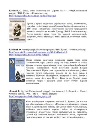 Куліш П. О. Байда, князь Вишневецький (Драма, 1553 – 1564) [Електронний
ресурс] / П.О. Куліш. – Режим доступу:
http://indragop.at.ua/books/kniaz_vushnuveckiy.pdf
Драма у віршах видатного українського поета, письменника,
прозаїка та літературознавця Миколи Куліша, була написана у
1884 році і присвячена оспівуванню постатті легендарного
ватажка запорізьких козаків Дмитру Байді Вишневецькому.
Автор ідеалізує свого героя. Він мужній, харизматичний,
розумний, козак -відчайдух, який, здається, не боїться навіть
пекла...
Куліш П. О. Чорна рада [Електронний ресурс] / П.О. Куліш. – Режим доступу:
http://www.ukrlib.com.ua/books/printout.php?id=61&bookid=0;
http://indragop.at.ua/books/Chorna_rada.pdf
Після поразки повстання полковник десять років сидів
"зимовником серед дикого степу на Низу, взявши за жінку
бранку туркеню; проповідував слово правди божої рибалкам і
чабанам запорозьким. Коли повстання підняв Богдан
Хмельницький, Шрам став першим його помічником, у боях
заробив багато шабельних шрамів, за що його тепер і
прозвано Шрамом. Постарівши, постригся в попи. Тепер у
походи ходив його син Петро. Коли ж на Україні знову
почалися чвари і роздори, люди знову обрали Шрама
полковником...
Лепкий Б. Крутіж [Електронний ресурс] : іст. повість / Б. Лепкий. – Львів :
Червона калина, 1991. – 153 с. – Режим доступу:
http://indragop.at.ua/books/bogdan_lepkiy.pdf
Одна з найкращих історичних повістей Б. Лепкого (а є в нього
ще «Сотниківна», «Орли») – «Крутіж», яка відтворює епізоди
після Хмельницького періоду, що здобув назву Руїни, періоду,
найменш висвітленого наукою, майже не відтвореного
художньою літературою. Події відбуваються на периферії,
далеко від основних центрів політичного життя, персонажі
теж не належать до тих, хто вирішує долі держав і народів…
 