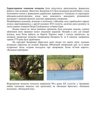 Характерними ознаками козацтва були відсутність кріпосництва, формальна
рівність між козаками. Фактично Запорізька Січ була козацькою республікою і стала
початковим етапом у формуванні української державності. Своєрідна за структурою
військово-адміністративна влада мала можливість виконувати різноманітні
внутрішні і зовнішні функції, властиві державному утворенню.
Неприборкана вольниця, козацтво в політичну і військову силу українського народу
почало перетворюватись у другій половині XVI століття, досягши свого розквіту за
часів славних отаманів Петра Сагайдачного та Івана Сірка.
Козаки ніколи не знали панщини, кріпацтва, були вільними людьми, єдиним
обов'язком яких вважався захист південних кордонів. Потреба в них для імперії
відпала, коли Росія вийшла до берегів Чорного моря і «гніздо самовілля», як
називала запорозьке козацтво імператриця Катерина II, за її наказом, наприкінці
травня 1775 року було зруйновано.
На території Запоріжжя збереглися деякі свідки тих давніх часів: залишки
козацьких укріплень на острові Хортиця, 800-річний запорізький дуб, та й назви
історичних місць острова нагадують про запорожців: балка «Січові ворота»,
«Козацька переправа».
Відродження козацтва почалося наприкінці 90-х років ХХ століття: у Запоріжжі
майже одночасно виникли такі організації, як «Козацьке братство», «Козацька
вольниця», «Козацький кіш».
 